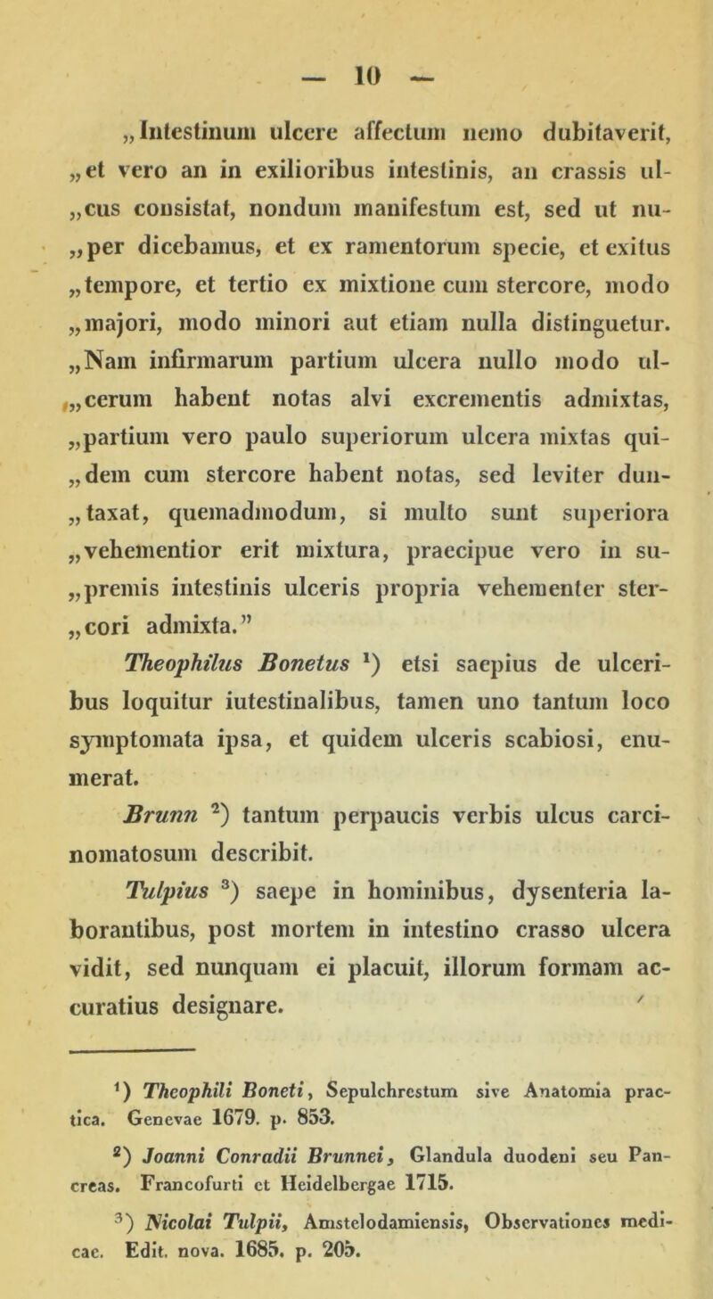 „ liitestiuuui ulcere affecluiii iieino dubitaverit, „et vero an in exilioribus intestinis, an crassis ul- „cus consistat, nondum manifestum est, sed ut lui- „per dicebamus, et ex ramentorum specie, et exitus „tempore, et tertio ex mixtione cum stercore, modo „majori, modo minori aut etiam nulla distinguetur. „Nam infirmarum partium ulcera nullo modo ul- ,„cerum habent notas alvi excrementis admixtas, „partium vero paulo superiorum ulcera mixtas qui- „dem cum stercore habent notas, sed leviter duii- „ taxat, quemadmodum, si multo sunt superiora „vehementior erit mixtura, praecipue vero in su- „premis intestinis ulceris propria vehementer ster- „cori admixta.” Theophilus Bonetus * *) etsi saepius de ulceri- bus loquitur iutestiualibus, tamen uno tantum loco symptomata ipsa, et quidem ulceris scabiosi, enu- merat. Brunn tantum perpaucis verbis ulcus carci- nomatosum describit. Tulpius saepe in hominibus, dysenteria la- borantibus, post mortem in intestino crasso ulcera vidit, sed nunquam ei placuit, illorum formam ac- curatius designare. ' Theophili Boneti, Sepulchrcstum sive Analomia prac- tlca. Genevae 1679. p. 853. *) Joanni Conradii Brunneiy Glandula duodeni seu Pan- creas. Francofurti ct Heidelbergae 1715. Nicolai Tulpii, Amstelodamiensis, Observationes medi- cae. Edit. nova. 1685. p. 205.
