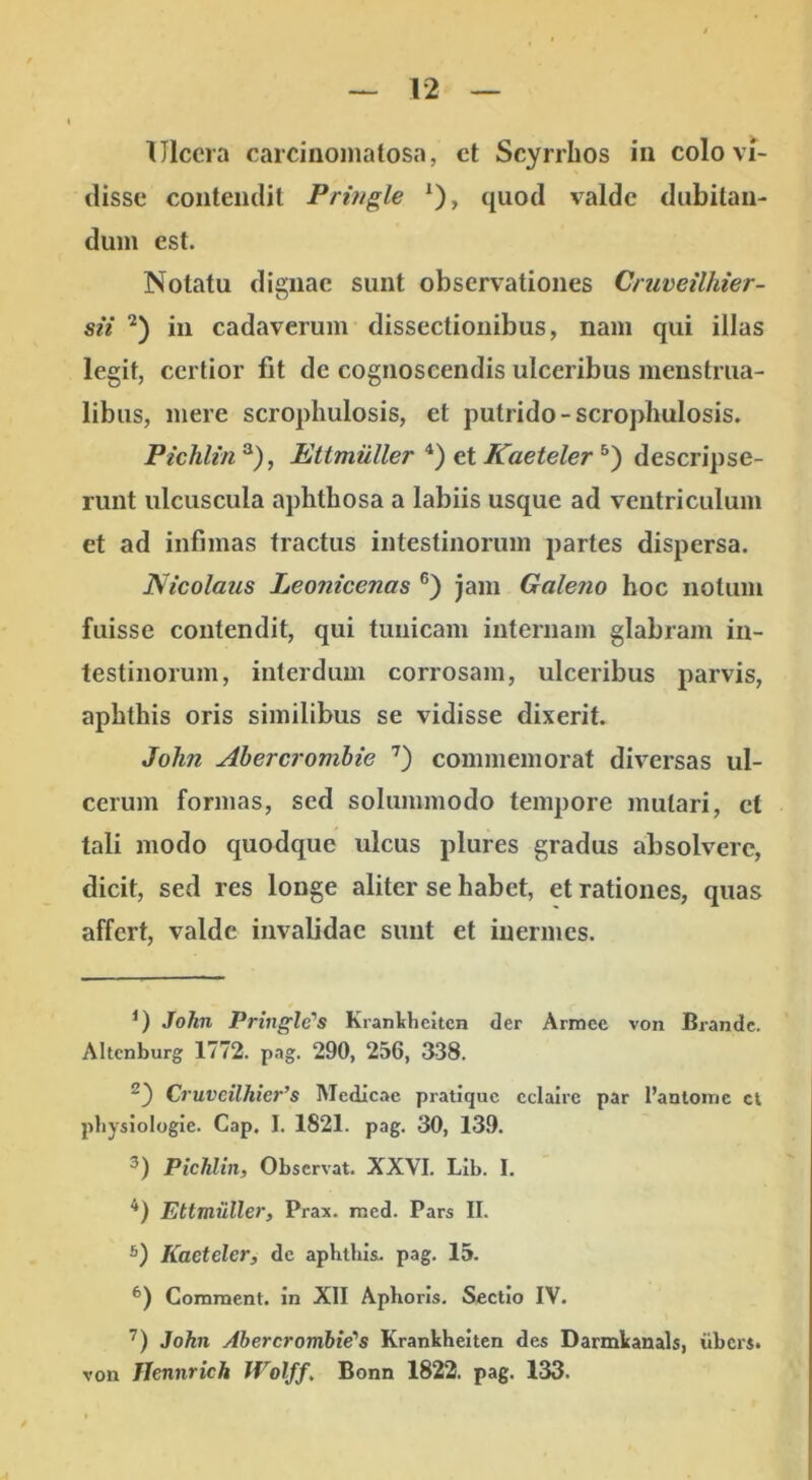 Ulcera carcinoniatosa, ct Scyrrhos iu colo vi- disse coiiteiidil Pringle * *), quod valde dubilaii- dum est. Notatu dignae sunt observationes Cruveilhier- sii in cadaverum dissectionibus, nam qui illas legit, certior fit de cognoscendis ulceribus menstrua- libus, mere scrophulosis, et putrido-scropliulosis. Pichlin ^), Ettmuller et Kaeteler descripse- runt ulcuscula aphthosa a labiis usque ad ventriculum et ad infimas tractus intestinorum partes dispersa. Nicolaus Leonicenas ®) jam Galeno hoc notum fuisse contendit, qui tunicam internam glabram in- testinorum, interdum corrosam, ulceribus parvis, aphthis oris similibus se vidisse dixerit. John Ahercrombie ’^) commemorat diversas ul- cerum formas, sed solummodo tempore mutari, ct tali modo quodque ulcus plures gradus absolvere, dicit, sed res longe aliter se habet, et rationes, quas affert, valde invalidae sunt et inermes. John Pringle's Krankheitcn der Armec von Brandc. Altcnburg 1772. pag. 290, 256, 338. ^') Cruveilhier’s Medicae pratique cclalrc par l’anloinc cl pliysiologie. Cap. I, 1821. pag. 30, 139. 3) Pichlin, Observat. XXVI. LIb. I. *) Ettmuller, Prax. rned. Pars II. Kaeteler, de aphtlusu pag. 15. Comment. in XII Aphoris, Sectio IV. John Abercrombie'’s Krankheitcn des Darmkanals, ilbcrs. von Hennrich JVolff, Bonn 1822. pag. 133.