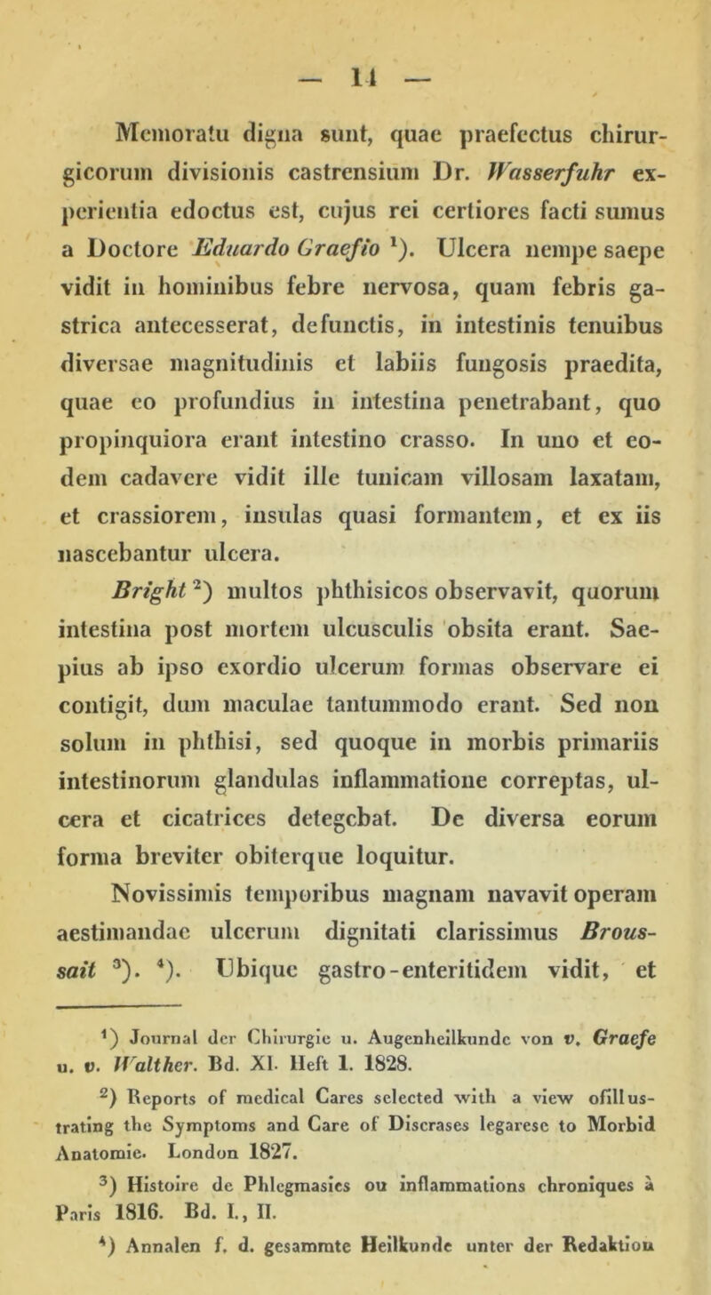 Memoratu digna sunt, quae praefectus chirur- gicorum divisionis castrensium Dr. Wasserfuhr ex- perientia edoctus est, cujus rei certiores facti sumus a Doctore Eduardo Graefio *). Ulcera nempe saepe vidit in hominibus febre nervosa, quam febris ga- strica antecesserat, defunctis, in intestinis tenuibus diversae magnitudinis et labiis fungosis praedita, quae eo profundius in intestina penetrabant, quo propinquiora erant intestino crasso. In uno et eo- dem cadavere vidit ille tunicam villosam laxatam, et crassiorem, insulas quasi formantem, et ex iis nascebantur ulcera. Bright multos phthisicos observavit, quorum intestina post mortem ulcusculis 'obsita erant. Sae- pius ab ipso exordio ulcerum formas observare ei contigit, dum maculae tantummodo erant. Sed non solum in phthisi, sed quoque in morbis primariis intestinorum glandulas inflammatione correptas, ul- cera et cicatrices detegebat. De diversa eorum forma breviter obiterque loquitur. Novissimis temporibus magnam navavit operam aestimandae ulcerum dignitati clarissimus Brous- sait ®). *). Ubique gastro-enteritidem vidit, et Journal <lcr Chiiurgie u. Augenhellkundc von V, Graefe u. V. If alther. Bd. XI. lleft 1. 1828. Reports of raedical Cares sclected wlth a view ofillus- trating the Symptoms and Care of Discrases legaresc to Morbid Anatomie. London 1827. Histoire de Phlcgmasies ou inflaniinalions chroniques » Paris 1816. Bd. I., II. Annalen f. d. gesaromte Heilkunde unter der Bedaktiou