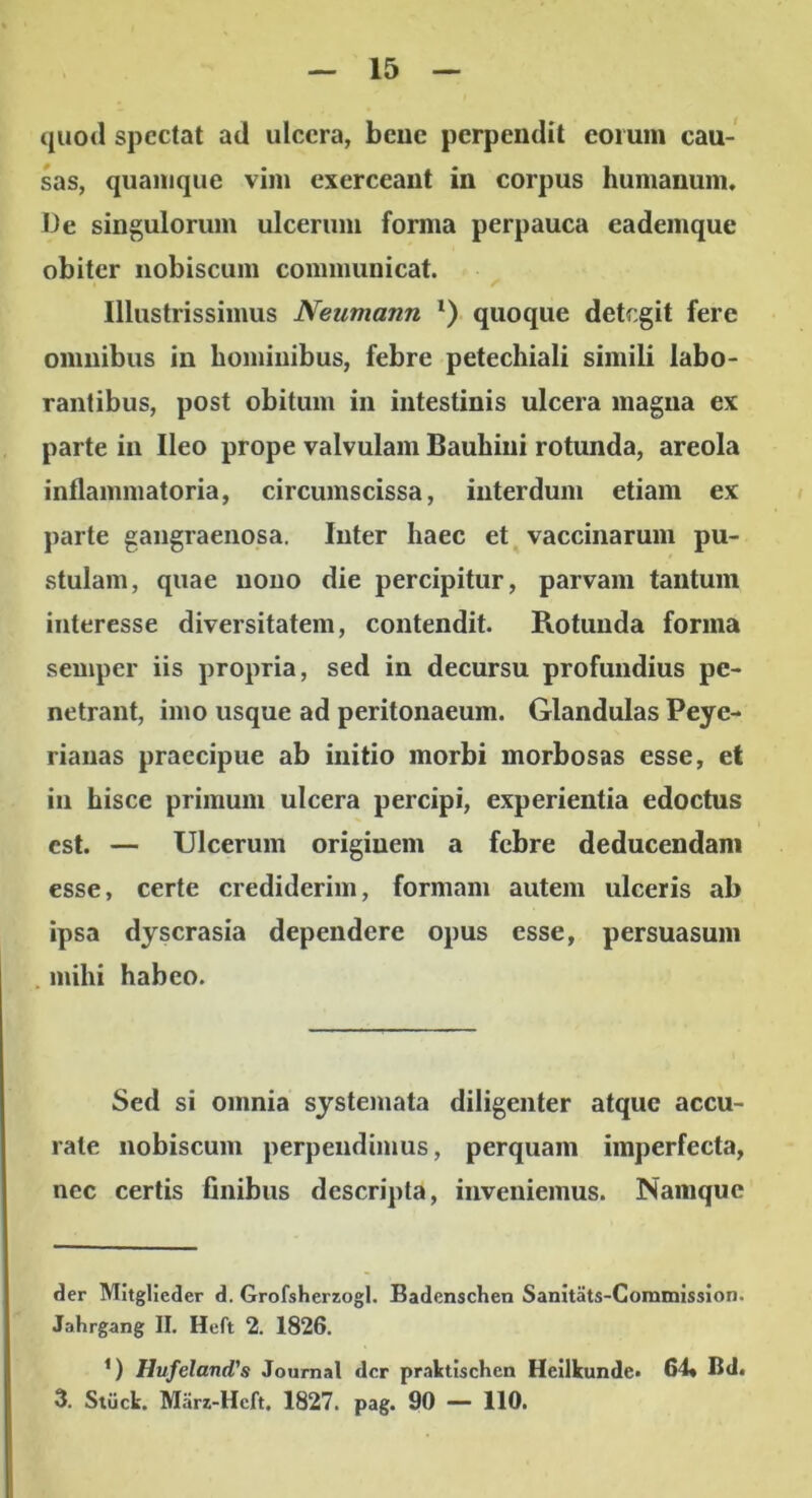 quod spectat ad ulcera, beuc perpendit eorum cau- sas, quamque vim exerceant in corpus humanum. De singulorum ulcerum forma perpauca eademque obiter iiobiscum communicat. Illustrissimus Neumann *) quoque detegit fere omnibus in hominibus, febre petechiali simili labo- rantibus, post obitum in intestinis ulcera magna ex parte in Ileo prope valvulam Bauhiiii rotunda, areola inflammatoria, circumscissa, interdum etiam ex » parte gangraenosa. Inter haec et vaccinarum pu- stulam, quae nono die percipitur, parvam tantum interesse diversitatem, contendit. Rotunda forma semper iis propria, sed in decursu profundius pe- netrant, imo usque ad peritonaeum. Glandulas Peye- riauas praecipue ab initio morbi morbosas esse, et in hisce primum ulcera percipi, experientia edoctus est. — Ulcerum originem a febre deducendam esse, certe crediderim, formam autem ulceris ab ipsa dyscrasia dependere opus esse, persuasum . mihi habeo. Sed si omnia syste)iiata diligenter atque accu- rate nobiscum perpendimus, perquam imperfecta, nec certis finibus descripta, inveniemus. Namque der Mltglieder d. Grofsherzogl. Badcnschen Sanitats-Commission. Jahrgang II, Hcft 2. 1826. ’) Hufeland's Journal der praktischen Heilkunde» 64« Bd. 3. Stiick. Marz-Hcft. 1827. pag. 90 — 110.