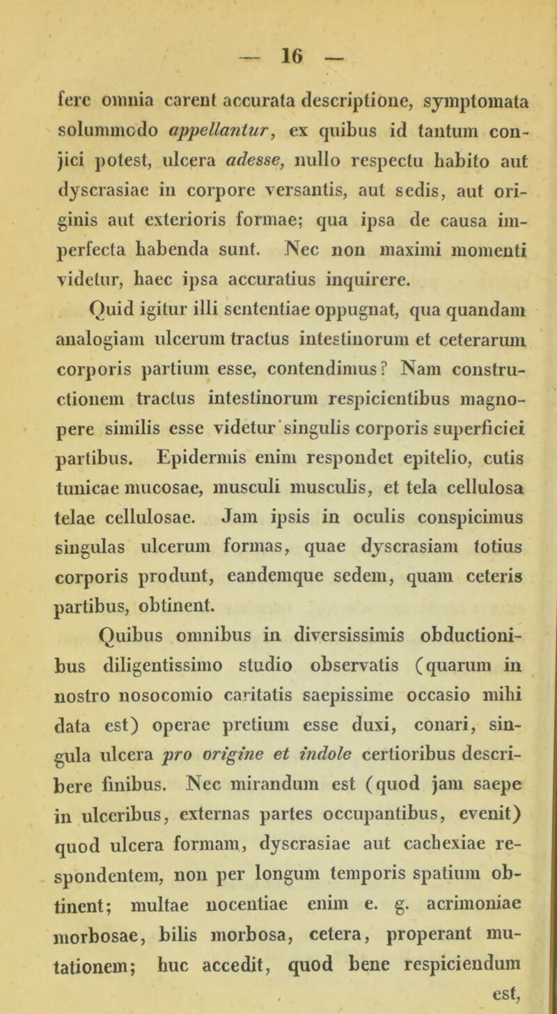 fere omnia carent accurata descriptione, symptomata solummodo appellantur, ex quibus id tantum con- jici potest, ulcera adesse, nullo respectu habito aut dyscrasiae in corpore versantis, aut sedis, aut ori- ginis aut exterioris formae; qua ipsa de causa im- perfecta habenda sunt. Nec non maximi momenti videtur, haec ipsa accuratius inquirere. Quid igitur illi sententiae oppugnat, qua quandam analogiam ulcerum tractus intestinorum et ceterarum corporis partium esse, contendimus? Nam constru- ctionem tractus intestinorum respicientibus magno- pere similis esse videtur'singulis corporis superficiei partibus. Epidermis enim respondet epitelio, cutis tunicae mucosae, musculi musculis, et tela cellulosa telae cellulosae. Jam ipsis in oculis conspicimus singulas ulcerum formas, quae dyscrasiam totius corporis produnt, eandemque sedem, quam ceteris partibus, obtinent. Quibus omnibus in diversissimis obductioni- bus diligentissimo studio observatis (quarum in nostro nosocomio caritatis saepissime occasio mihi data est) operae pretium esse duxi, conari, sin- gula ulcera pro origine et indole certioribus descri- bere finibus. Nec mirandum est (quod jam saepe in ulceribus, externas partes occupantibus, evenit) quod ulcera formam, dyscrasiae aut cachexiae re- spondentem, non per longum temporis spatium ob- tinent; multae nocentiae enim e. g. acrimoniae morbosae, bilis morbosa, cetera, properant mu- tationem; huc accedit, quod bene respiciendum est.