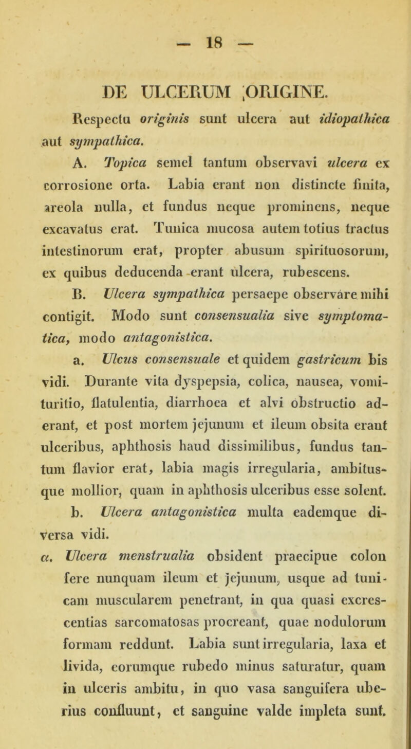 DE ULCERUM jORIGINE. Respectu origifiis sunt ulcera aut idiopathica aut sympathica. A. Topica semel tantum observavi ulcera ex corrosione orta. Labia erant non distincte finita, areola nulla, et fundus neque prominens, neque excavatus erat. Tunica mucosa autem totius tractus intestinorum erat, propter abusum spirituosorum, ex quibus deducenda erant ulcera, rubescens. B. Ulcera sympathica persaepe observare mihi contigit. Modo sunt consensualia sive symptoma- tica, modo a7itagonistica. a. Ulcus consensuale et quidem gastricum bis vidi. Durante vita dyspepsia, colica, nausea, vomi- turitio, flatulentia, diarrhoea et alvi obstructio ad- erant, et post mortem jejunum et ileum obsita erant ulceribus, aphthosis haud dissimilibus, fundus tan- tum flavior erat, labia magis irregularia, ambitus- que mollior, quam in aphthosis ulceribus esse solent. b. Ulcera antagonistica multa eademque di- versa vidi. c(. Ulcera menstrualia obsident praecipue colon fere nunquam ileum et jejunum, usque ad tuni- cam muscularem penetrant, in qua quasi excres- centias sarcomatosas procreant, quae nodulorum formam reddunt. Labia sunt irregularia, laxa et livida, eorumque rubedo minus saturatur, quam in ulceris ambitu, in quo vasa sauguifera ube- rius confluunt, et sanguine valde impleta sunt.