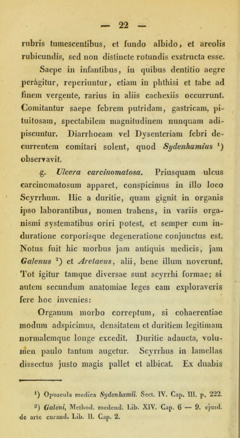 rubris tumescentibus, et fuiiclo albido, et areolis rubicundis, sed non distincte rotundis exstructa esse. Saepe in infantibus, in quibus dentitio aegre perhgitur, reperiuntur, etiam in phthisi et tabe ad linem vergente, rarius in aliis cachexiis occurrunt. Comitantur saepe febrem putridam, gastricam, pi- tuitosam, spectabilem magnitudinem nunquam adi- piscuntur. Diarrhoeam vel Dysenteriam febri de- currentem comitari solent, quod Sydetihamius *) observavit. g. Ulcera caremomatosa. Priusquam ulcus carcinojiiatosum apparet, conspicimus in illo loco Scyrrhum. Hic a duritie, quam gignit in organis ipso laborantibus, nomen trahens, in variis orga- nismi systematibus oriri potest, et semper cum iu- duratione corporisque degeneratione conjunctus est, Notus fuit hic morbus jam antiquis medicis, jam Galenus et Aretaeus, alii, bene illum noverunt. Tot igitur tamque diversae sunt scyrrhi formae; si autem secundum anatomiae leges eam exploraveris fere hoc invenies: Organum morbo correptum, si cohaerentiae niodum adspicimus, densitatem et duritiem legitimam iiormalcmque longe excedit. Duritie adaucta, volu- ihcn paulo tantum augetur. Scyrrhus in lamellas dissectus justo magis pallet et albicat. Ex duabis Opuscula medica Sydenhamii. Sect. IV. Gap, III. p, 222. Galeni, Method. medend. Lib. XIV. Gap, 6 — 9. ejusd. dc arte curaud. Lib. 11. Gap. 2.