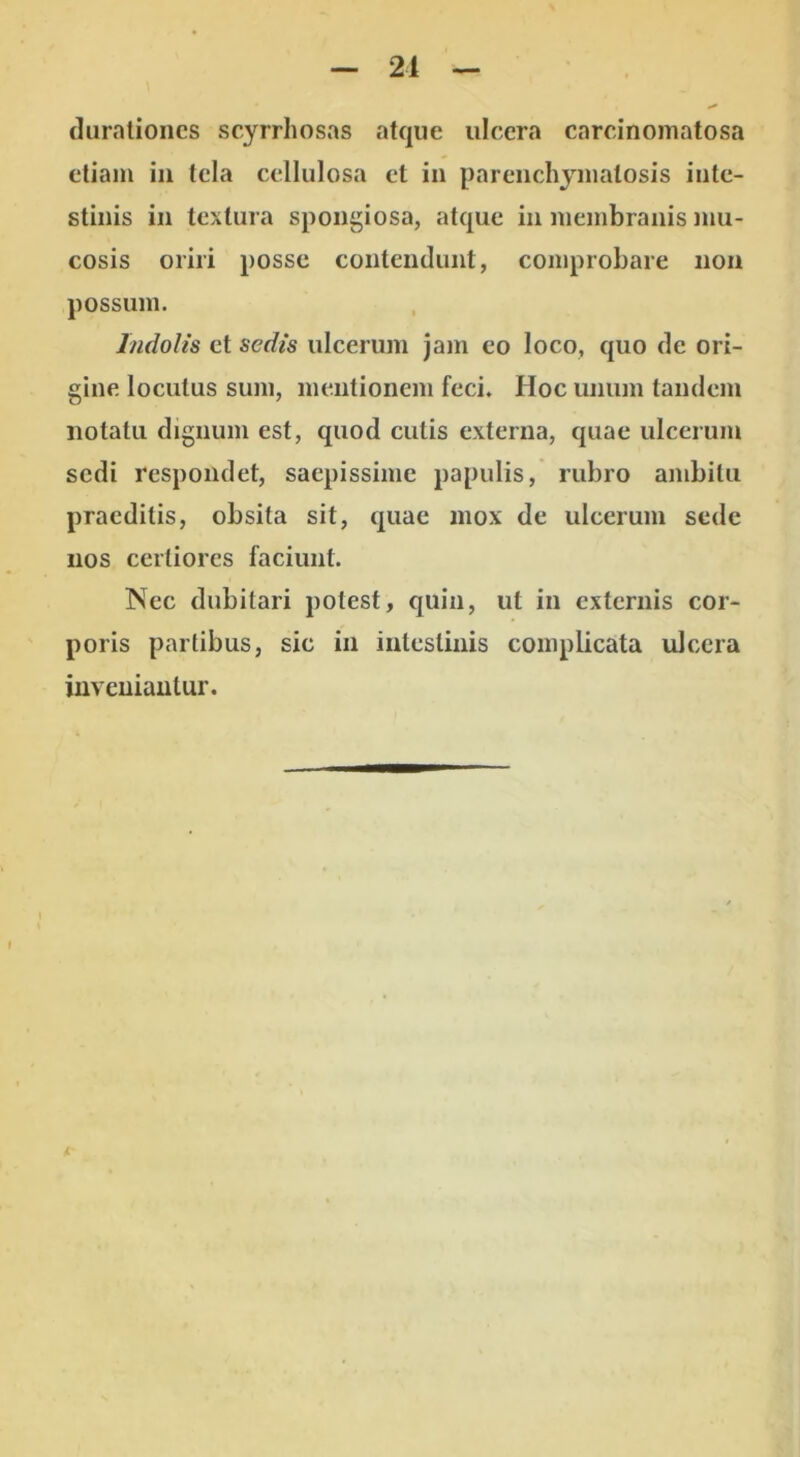 (Iiiraliones scyrrhosas atque ulcera carcinomatosa etiam in tela cellulosa ct in parenchymatosis inte- stinis in textura spongiosa, atque in membranis mu- cosis oriri posse contendunt, comprobare non possum. Indolis et sedis ulcerum jam eo loco, quo de ori- gine loculus sum, mentionem feci. Hoc unum tandem notatu dignum est, quod culis externa, quae ulcerum sedi respondet, saepissime papulis, rubro ambitu praeditis, obsita sit, quae mox de ulcerum sede nos certiores faciunt. Nec dubitari potest, quin, ut in externis cor- poris partibus, sic in inleslinis complicata ulcera inveniantur.