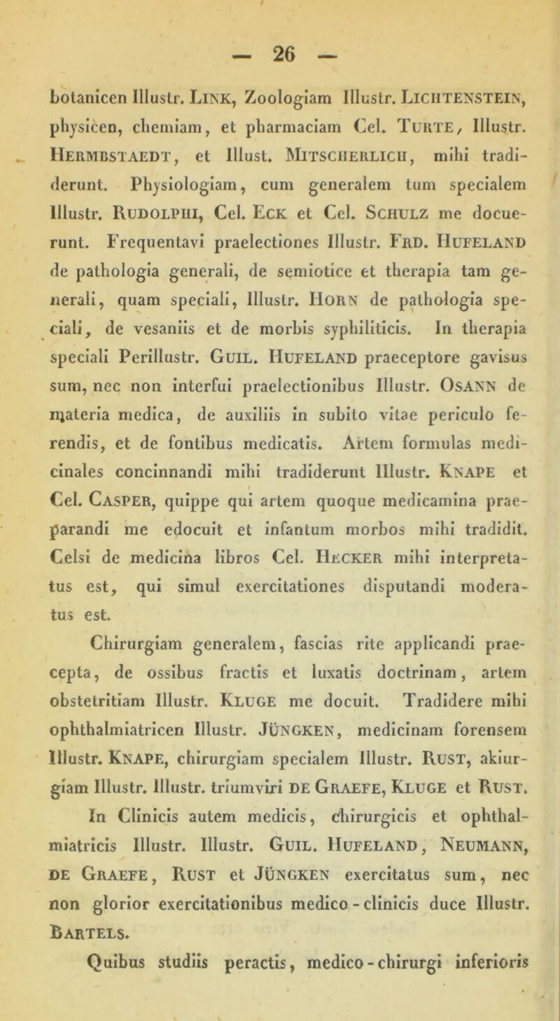 Lolanicen Illustr. Link, Zoologiam Illuslr. Lichtenstein, physicen, chemiam, et pbarmaclam Cei. Turte, Illustr. Hermbstaedt, et Illust. Mitsciierlicii, milu tradi- derunt. Physiologiam, cum generalem tum specialem Illustr. Rudolpiii, Cei. Eck et Cei. Schulz me docue- runt. Frequentavi praelectiones Illustr. Frd. IIufeland de pathologia generali, de semiotice et therapia tam ge- nerali, quam speciali, Illustr. HORN de pathologia spe- ciali, de vesaniis et de morbis syphiliticis. In therapia speciali Perillustr. GuiL. Hufeland praeceptore gavisus sum, nec non interfui praelectionibus Illustr. Osann de njateria medica, de auxiliis in subito vitae periculo fe- rendis, et de fontibus medicatis. Artem formulas medi- cinales concinnandi mihi tradiderunt Illustr. Knape et Cei. Casper, quippe qui artem quoque medicamina prae- parandi me edocuit et infantum morbos mihi tradidit. Celsi de medicina libros Cei. Hecker mihi interpreta- tus est, qui simul exercitationes disputandi modera- tus est. Chirurgiam generalem, fascias rite applicandi prae- cepta, de ossibus fractis et luxatis doctrinam, artem obstetritiam Illustr. Kluge me docuit. Tradidere mihi ophthalmlatricen Illustr. Jungken, medicinam forensem Illustr. Knape, chirurgiam specialem Illustr. PxUST, aklur- giam Illustr. Illustr. triumviri DE Graefe, Kluge et Rusx. In Clinicis autem medicis. Chirurgicis et ophthal- miatricis Illustr. Illustr. Guil. Hufeland, Neumann, DE Graefe, Rust et Jungken exercitatus sum, nec non glorior exercitationibus medico - clinicis duce Illustr. Rartels. Quibus studiis peractis, medico - chirurgi inferioris