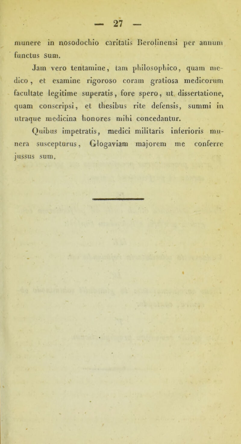 munere in nosodocliio caritalls IJeroIincnsi per anuum functus Sum. Jam vero tentamine, tam pliilosophico, quam me- dico , et examine rigoroso coram gratiosa medicorum - facultate legitime superatis, fore spero, ut dissertatione, quam conscripsi, et thesibus rite defensis, summi in utraque medicina honores mihi concedantur. Quibus impetratis, medici militaris inferioris mu- nera suscepturus, Glogaviam majorem me conferre jussus sum. I