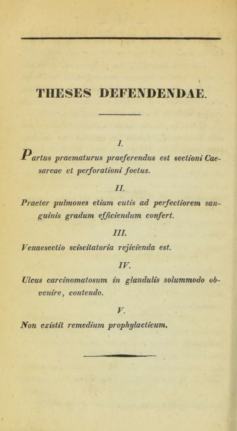 THESES DEFENDENDAE. 1. Partus praematurus praeferendus est sectioni Cae- sareae et perforationi foetus. II. Praeter pulmones etiam cutis ad perfectiorem san- guinis gradum efficiendum confert. III. Venaesectio sciscitatoria reficienda est. IV. Vicus carcinomatosum in glandulis solummodo ob- venire, contendo. V. Non existit remedium prophylacticum.