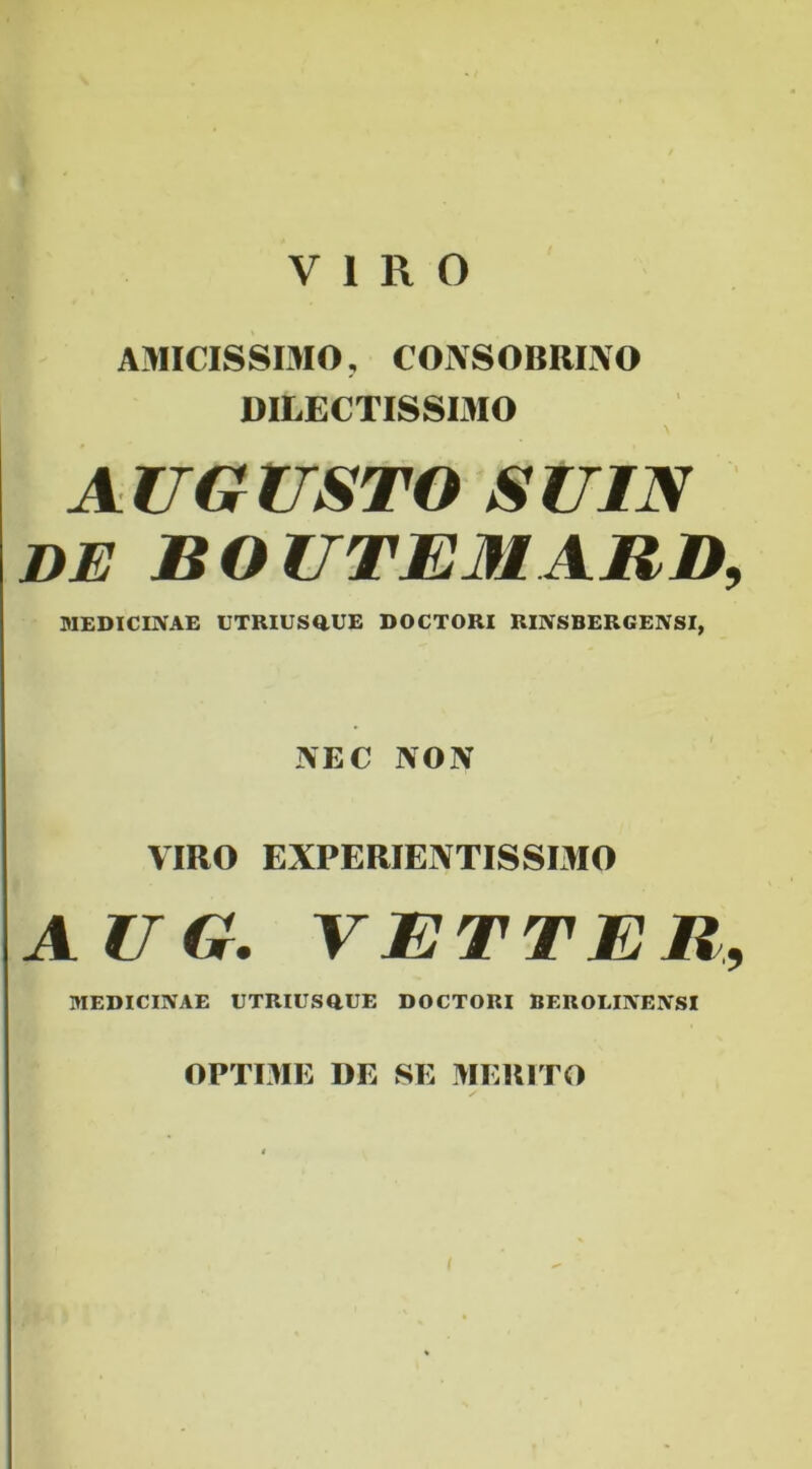 VIRO AMICISSIMO, CONSOBRINO DILECTISSIMO AUGUSTO SUIN DE ROUTEMARD, MEDICINAE UTRIUSQ.UE DOCTORI RINSBERGENSI, NEC NON VIRO ENPERIENTISSIMO AU G. VETTER, MEDICINAE UTRIUSaUE DOCTORI BEROLINENSI OPTIME DE SE MERITO