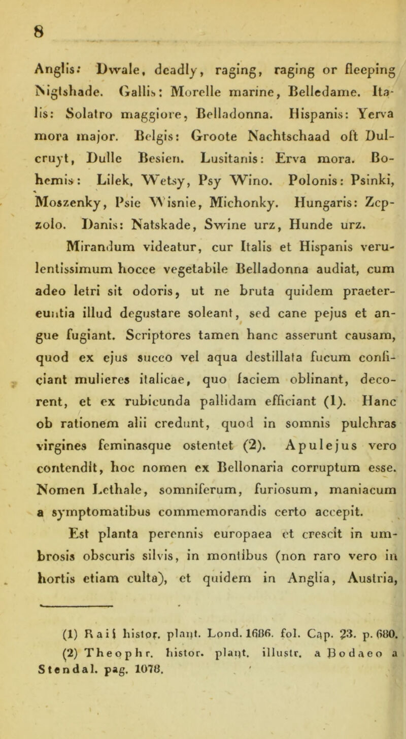 Anglis: Dwale, dcadly, raging, raging or fleepirig ISigtshade. Gallis: Murclle marine, Belledame. Ita- lis: Solatro maggiore, Belladonna. Hispanis: Yerva mora major. Belgis: Groote Nachtschaad oft Dul- cruyt, Dulle Besien. Lusitanis: Erva mora. Bo- hcmis: Lilek, Wetsy, Psy Wino. Polonis: Psinki, ♦ Moszenky, Psie Wisnie, Michonky. Hungaris: Zcp- zolo. Danis: Natskade, Swine urz, Hunde urz. Mirandum videatur, cur Italis et Hispanis veru- lentissimum hocce vegetabile Belladonna audiat, cum adeo letri sit odoris, ut ne bruta quidem praeter- euntia illud degustare soleant, sed cane pejus et an- gue fugiant. Scriptores tamen hanc asserunt causam, quod ex ejus succo vel aqua destillata fucum confi- ciant mulieres italicae, quo faciem oblinant, deco- rent, et ex rubicunda pallidam efficiant (1). Hanc ob rationem alii credunt, quod in somnis pulchras virgines feminasque ostentet (2). Apulejus vero contendit, hoc nomen ex Bellonaria corruptum esse. Nomen Lcthale, somniferum, furiosum, maniacum a symptomatibus commemorandis certo accepit. Est planta perennis europaea et crescit in um- brosis obscuris silvis, in montibus (non raro vero in hortis etiam culta), et quidem in Anglia, Austria, (1) Rail histor. piant. Lond. 16116. fol. Gap. 23. p. 6110. (2) Theophr. histor. piant, illustr. a |3odaeo a Stendal. pag. 107(1.