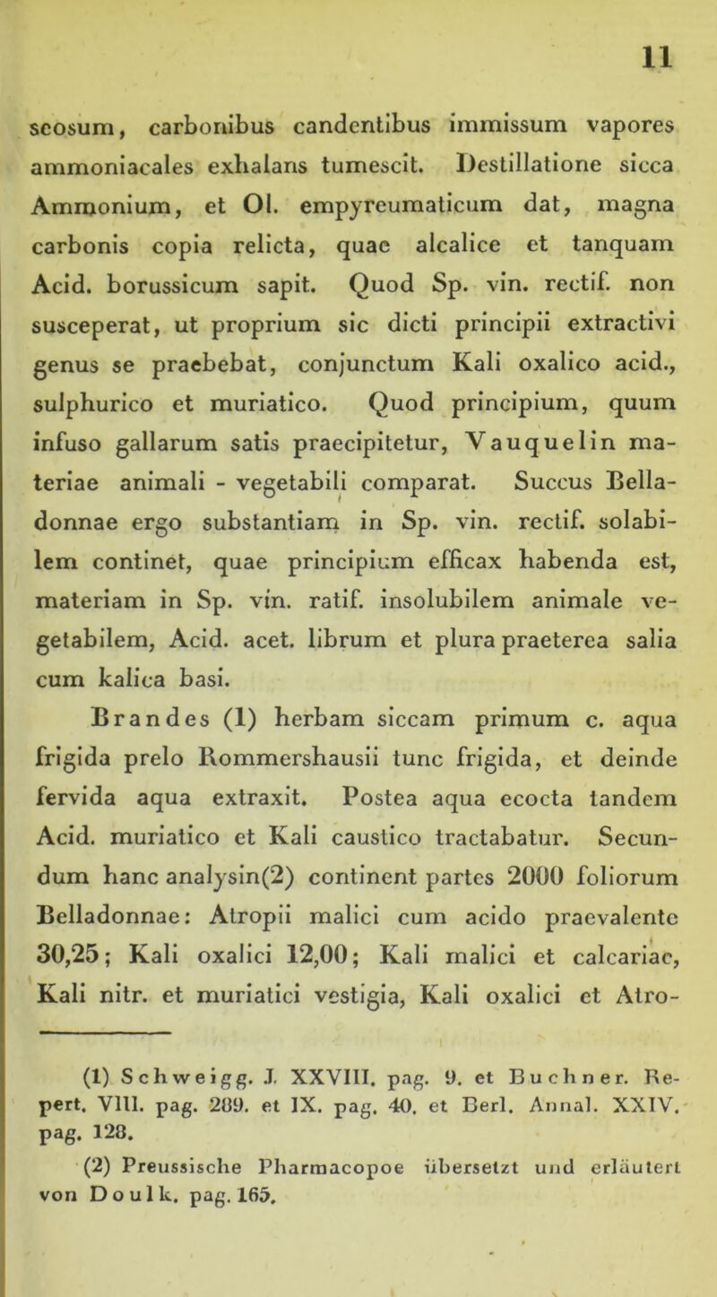 scosum, carbonibus candentibus immissum vapores ammoniacales exhalans tumescit. Destillatione sicca Ammonium, et 01. empyreumaticum dat, magna carbonis copia relicta, quae alcalice et tanquam Acid. borussicum sapit. Quod Sp. vin. rectif. non susceperat, ut proprium sic dicti principii extractivi genus se praebebat, conjunctum Kali oxalico acid., sulphurico et muriatico. Quod principium, quum infuso gallarum satis praecipitetur, Vauquelin ma- teriae animali - vegetabili comparat. Succus Bella- donnae ergo substantiam in Sp. vin. rectif. solabi- lem continet, quae principium efficax habenda est, materiam in Sp. vin. ratif. insolubilem animale ve- getabilem, Acid. acet, librum et plura praeterea salia cum kalica basi. Brandes (1) herbam siccam primum c. aqua frigida prelo Rommershausii tunc frigida, et deinde fervida aqua extraxit. Postea aqua ecocta tandem Acid. muriatico et Kali caustico tractabatur. Secun- dum hanc analysin(2) continent partes 2000 foliorum Belladonnae: Atropii malici cum acido praevalente 30,25; Kali oxalici 12,00; Kali malici et calcariae, Kali nitr. et muriatici vestigia, Kali oxalici et Atro- (1) Schweigg. J. XXVIII. pag. I). et Bu cliner. Re- pert. Vlll. pag. 289. et IX. pag. 40. et Berl. Annal. XXIV. pag. 128. (2) Preussische Pharmacopoe iibersetzt und erlauterl von Do ulle. pag. 165,