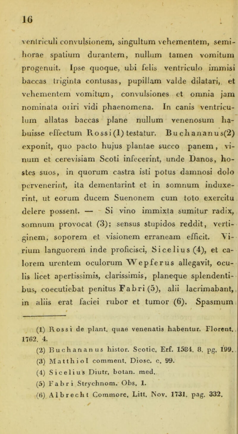 t 10 1 ' ventriculi convulsionem, singultum vehementem, semi- horae spatium durantem, nullum tamen vomitum progenuit. Ipse quoque, ubi felis ventriculo immisi baccas triginta contusas, pupillam valde dilatari, et vehementem vomitiun, convulsiones et omnia jam nominata oiiri vidi phaenomena. In canis ventricu- lum allatas baccas plane nullum venenosum ha- buisse effectum R oss i (1) testatur. Buchananus(2) exponit, quo pacto hujus plantae succo panem, vi- num et cerevisiam Scoti infecerint, unde Danos, ho- stes suos, in quorum castra isti potus damnosi dolo pervenerint, ita dementarint et in somnum induxe- rint, ut eorum ducem Suenonem cum toto exercitu delere possent. — Si vino immixta sumitur radix, somnum provocat (3); sensus stupidos reddit, verti- ginem, soporem et visionem erraneam efficit. Vi- rium languorem inde proficisci, Sicelius(4), et ca- lorem urentem oculorum Wepferus allegavit, ocu- lis licet apertissimis, clarissimis, planeque splendenti- bus, coecutiebat penitus Fabri (5), alii lacrimabant, in aliis erat faciei rubor et tumor (6). Spasmum (1) Ros si de piant, quae venenatis habentur. Florent. 17fi2. 4. (2) Buchananus histor. Scotic, Erf. 1504. 0. pg. 199. (3) Matthiol commeat, Diosc. c. 99. (4) Sicelius Diutr. botan. med. (5) Fabri Strychnom. Obs. 1.