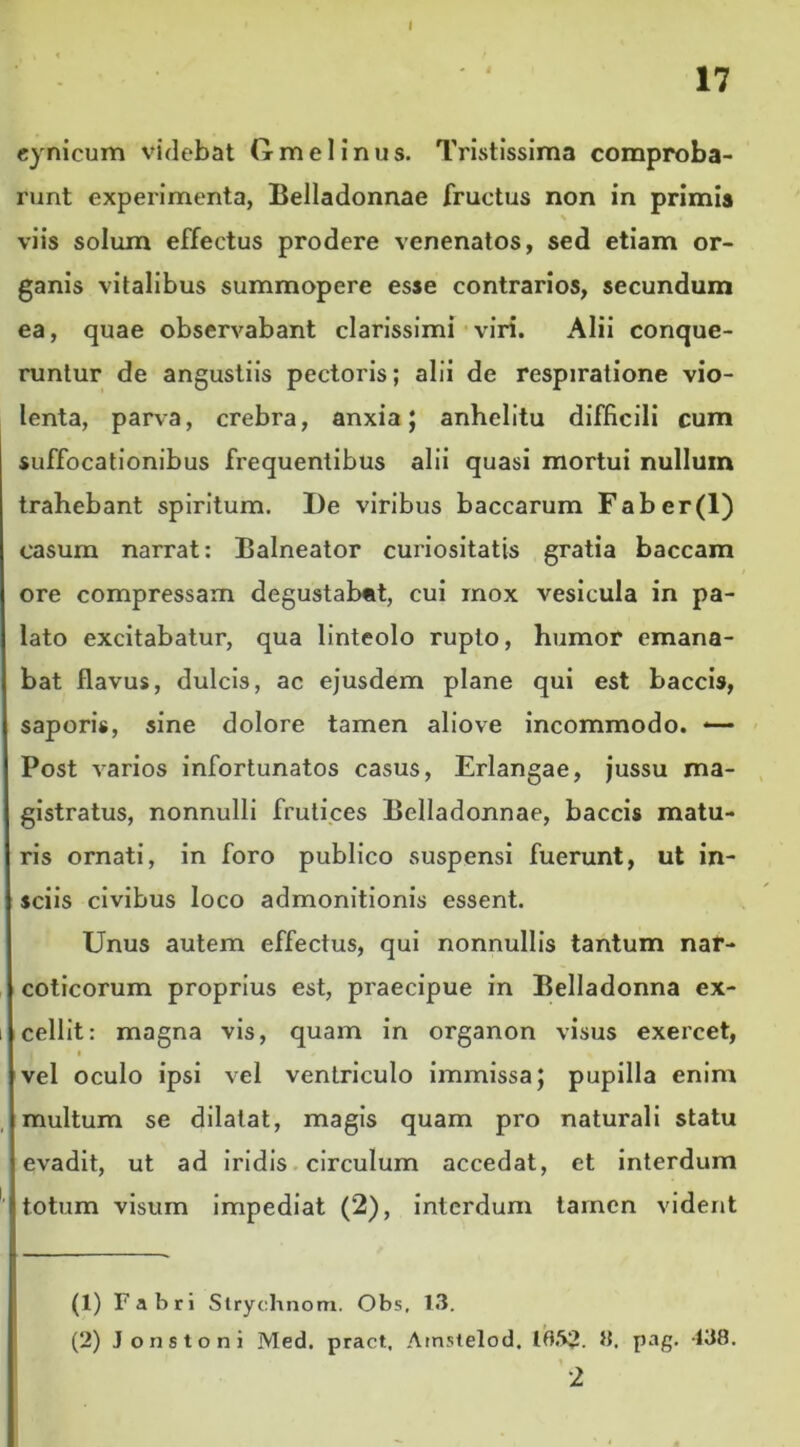 I 17 cynicum videbat Gnaei inus. Tristissima comproba- runt experimenta, Belladonnae fructus non in primis viis solum effectus prodere venenatos, sed etiam or- ganis vitalibus summopere esse contrarios, secundum ea, quae observabant clarissimi viri. Alii conque- runtur de angustiis pectoris; alii de respiratione vio- lenta, parva, crebra, anxia; anhelitu difficili cum suffocationibus frequentibus alii quasi mortui nullum trahebant spiritum. I)e viribus baccarum Faber(l) casum narrat: Balneator curiositatis gratia baccam ore compressam degustabat, cui mox vesicula in pa- lato excitabatur, qua linteolo rupto, humor emana- bat flavus, dulcis, ac ejusdem plane qui est baccis, saporis, sine dolore tamen aliove incommodo. -— Post varios infortunatos casus, Erlangae, jussu ma- gistratus, nonnulli frutices Belladonnae, baccis matu- ris ornati, in foro publico suspensi fuerunt, ut in- sciis civibus loco admonitionis essent. Unus autem effectus, qui nonnullis tantum nar- coticorum proprius est, praecipue in Belladonna ex- cellit: magna vis, quam in organon visus exercet, vel oculo ipsi vel ventriculo immissa; pupilla enim multum se dilatat, magis quam pro naturali statu evadit, ut ad iridis circulum accedat, et interdum totum visum impediat (2), interdum tamen vident (1) Fabri Strychnom. Obs, 13. (2) Jonstoni Med. pract, Amstelod. 8. pag. 138.