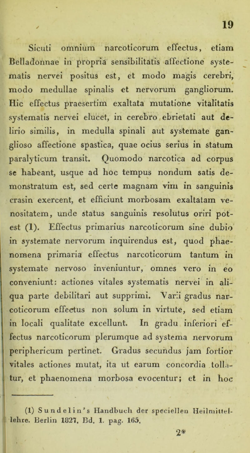 Sicuti omnium narcoticorum effectus, etiam Belladonnae in propria sensibilitatis affectione syste- matis nervei positus est, et modo magis cerebri, modo medullae spinalis et nervorum gangliorum. Hic effectus praesertim exaltata mutatione vitalitatis systematis nervei elucet, in cerebro ebrietati aut de- lirio similis, in medulla spinali aut systemate gan- glioso affectione spastica, quae ocius serius in statum paralyticum transit. Quomodo narcotica ad corpus se habeant, usque ad hoc tempus nondum satis de- monstratum est, sed certe magnam vim in sanguinis crasin exercent, et efficiunt morbosam exaltatam ve- nositatem, unde status sanguinis resolutus oriri pot- est (1). Effectus primarius narcoticorum sine dubio in systemate nervorum inquirendus est, quod phae- nomena primaria effectus narcoticorum tantum in systemate nervoso inveniuntur, omnes vero in eo conveniunt: actiones vitales systematis nervei in ali- qua parte debilitari aut supprimi. Varii gradus nar- coticorum effectus non solum in virtute, sed etiam in locali qualitate excellunt. In gradu inferiori ef- fectus narcoticorum plerumque ad systema nervorum periphericum pertinet. Gi'adus secundus jam fortior vitales actiones mutat, ita ut earum concordia tolla- tur, et phaenomena morbosa evocentur; et in hoc (1) Sundelin’s Handbuch der specietlen Heilmittel- lehre. Berlin 1827, Bd. 1. pag. 165. 2*