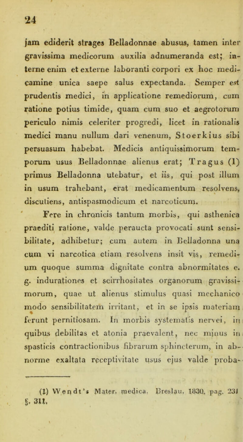 jam ediderit strages Bclladonnae abusus, tamen inter gravissima medicorum auxilia adnumeranda est; in- terne enim et externe laboranti corpori ex hoc medi- camine unica saepe salus expectanda. Semper e??t prudentis medici, in applicatione remediorum, cuin ratione potius timide, quam cum suo et aegrotorum periculo nimis celeriter progredi, licet in rationalis medici manu nullum dari venenum, Stoerkius sibi persuasum habebat. Medicis antiquissimorum tem- porum usus Belladonnae alienus erat; Tragus (1) primus Belladonna utebatur, et iis, qui post illum in usum trahebant, erat medicamentum resolvens, * discutieris, antispasmodicum et narcoticum. Fere in chronicis tantum morbis, qui asthenica praediti ratione, valde peraucta provocati sunt sensi- bilitate, adhibetur; cum autem in Belladonna una cum vi narcotica etiam resolvens insit vjs, remedi- um quoque summa dignitate contra abnormitates e. g. indurationes et seirrhositates organorum gravissi- morum, quae ut alienus stimulus quasi mechanico modo sensibilitatem irritant, et in se ipsis materiam ferunt pernitiosam. In morbis systematis nervei, irt quibus debilitas et atonia praevalent., nec minus in spasticis contractionibus labiarum sphincterum, in ab- norme exaltata rpeeptivitate usus ejus valde proba- (1) Wendt’* Mater, medica. Dreslau. 15)30. pa£. 23J §. 3U.