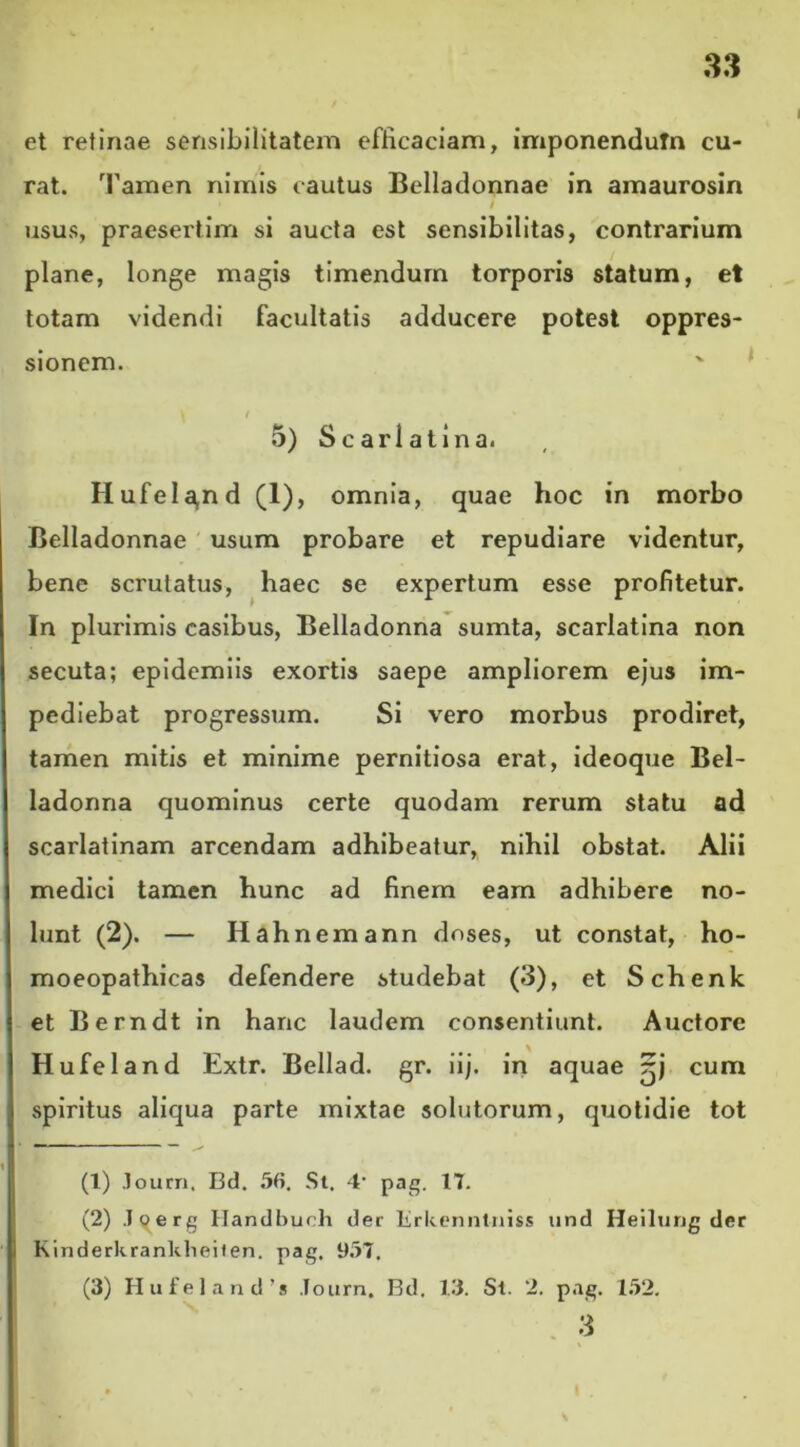 et retinae sensibilitatem efficaciam, imponendutn cu- rat. Tamen nimis cautus Belladonnae in amaurosin • / usus, praesertim si aucta est sensibilitas, contrarium plane, longe magis timendum torporis statum, et totam videndi facultatis adducere potest oppres- sionem. \ t 5) Scari a tina. Hufela,nd (1), omnia, quae hoc in morbo Belladonnae usum probare et repudiare videntur, bene scrutatus, haec se expertum esse profitetur. In plurimis casibus, Belladonna sumta, scarlatina non secuta; epidemiis exortis saepe ampliorem ejus im- pediebat progressum. Si vero morbus prodiret, tamen mitis et minime pernitiosa erat, ideoque Bel- ladonna quominus certe quodam rerum statu ad scarlatinam arcendam adhibeatur, nihil obstat. Alii medici tamen hunc ad finem eam adhibere no- lunt (2). — Hahnemann doses, ut constat, ho- moeopathicas defendere studebat (3), et Schenk et Berndt in hanc laudem consentiunt. Auctore Hufeland Extr. Bellad. gr. iij. in aquae cum spiritus aliqua parte mixtae solutorum, quotidie tot (1) Journ, Bd. 56. St. 4’ pag. 17. (2) loerg Handbuch der lirkenntniss und Heilung der Kinderkranklieiten. pag. 957. (3) Hufeland’» Journ. Bd. 13. St. 2. pag. 152. 3