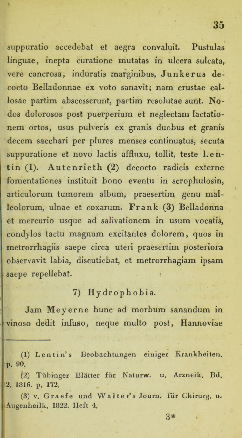 suppuratio accedebat et aegra convaluit. Pustulas linguae, inepta curatione mutatas in ulcera sulcata, vere cancrosa, induratis marginibus, Junkerus de- cocto Belladonnae ex voto sanavit; nam crustae cal- losae partim abscesserunt, partim resolutae sunt. No- dos dolorosos post puerperium et neglectam lactatio- nem ortos, usus pulveris ex granis duobus et granis decem sacchari per plures menses continuatus, secuta suppuratione et novo lactis affluxu, tollit, teste Len- tin (1). Autenrieth (2) decocto radicis externe fomentationes instituit bono eventu in scrophulosin, articulorum tumorem album, praesertim genu mal- leolorum, ulnae et coxarum. Frank (3) Belladonna et mercurio usque ad salivationem in usum vocatis, condylos tactu magnum excitantes dolorem, quos in metrorrhagiis saepe circa uteri praesertim posteriora observavit labia, discutiebat, et metrorrhagiam ipsam saepe repellebat. i 7) Hydrophobia. Jam Meyerne hunc ad morbum sanandum in vinoso dedit infuso, neque multo post, Hannoviae (1) Lentin’ s Beobachturigen einigee Krankheiteu, r. 90. (2) Tiibinger Blatler fiic Naturw. u. Arzneik. Bd. 2. 1016. p. 172. (3) v. Graefe und Waltefs Journ. fixe Chirurg. u. Augenheilk, 1022. Heft 4. 3*