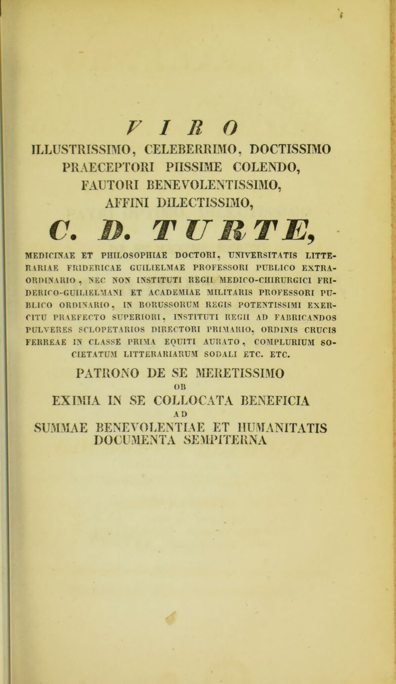 VIRO ILLUSTRISSIMO, CELEBERRIMO, DOCTISSIMO PRAECEPTORI PIISSIME COLENDO, FAUTORI BENEVOLENTISSIMO, AFFINI DILECTISSIMO, C. D. TUM-TE, MEDICINAE ET PHILOSOPHIAE DOCTORI, UNIVERSITATIS LITTE* RARIAE FR1DERICAE GUILIELMAE PROFESSORI PUBLICO EXTRA- ORDINARIO , NEC NON INSTITUTI REGII MEDICO-CIIIRURGICI FRI- DERICO-GUILIELMANI ET ACADEMIAE MILITARIS PROFESSORI PU- BLICO ORDINARIO, IN BORUSSORUM REGIS POTENTISSIMI EXER- CITU PRAEFECTO SUPERIORI, INSTITUTI REGII AD FABRICANDOS PULVERES SCLOPETAIUOS DIRECTORI PRIMARIO, ORDINIS CRUCIS FERREAE IN CLASSE PRIMA EQUITI AURATO , COMPLURIUM SO- CIETATUM LITTERARIARUM SODALI ETC. ETC. PATRONO DE SE MERETISSIMO OB EXIMIA IN SE COLLOCATA BENEFICIA AD SUMMAE BENEVOLENTIAE ET HUMANITATIS DOCUMENTA SEMPITERNA