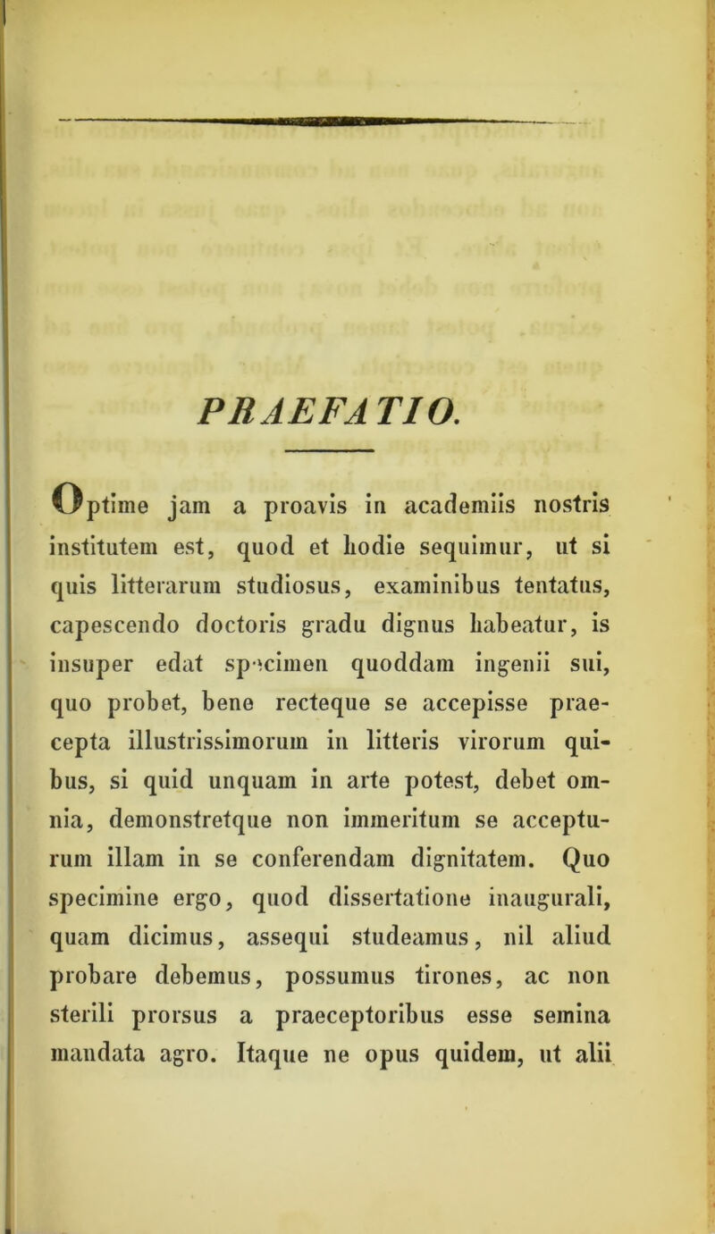 PRAEFA TIO. Optime jam a proavis in academiis nostris institutem est, quod et liodie sequimur, ut si quis litterarum studiosus, examinibus tentatus, capescendo doctoris gradu dignus habeatur, is insuper edat specimen quoddam ingenii sui, quo probet, bene recteque se accepisse prae- cepta illustrissimorum in litteris virorum qui- bus, si quid unquam in arte potest, debet om- nia, demonstretque non immeritum se acceptu- rum illam in se conferendam dignitatem. Quo specimine ergo, quod dissertatione inaugurali, quam dicimus, assequi studeamus, nil aliud probare debemus, possumus tirones, ac non sterili prorsus a praeceptoribus esse semina mandata agro. Itaque ne opus quidem, ut alii