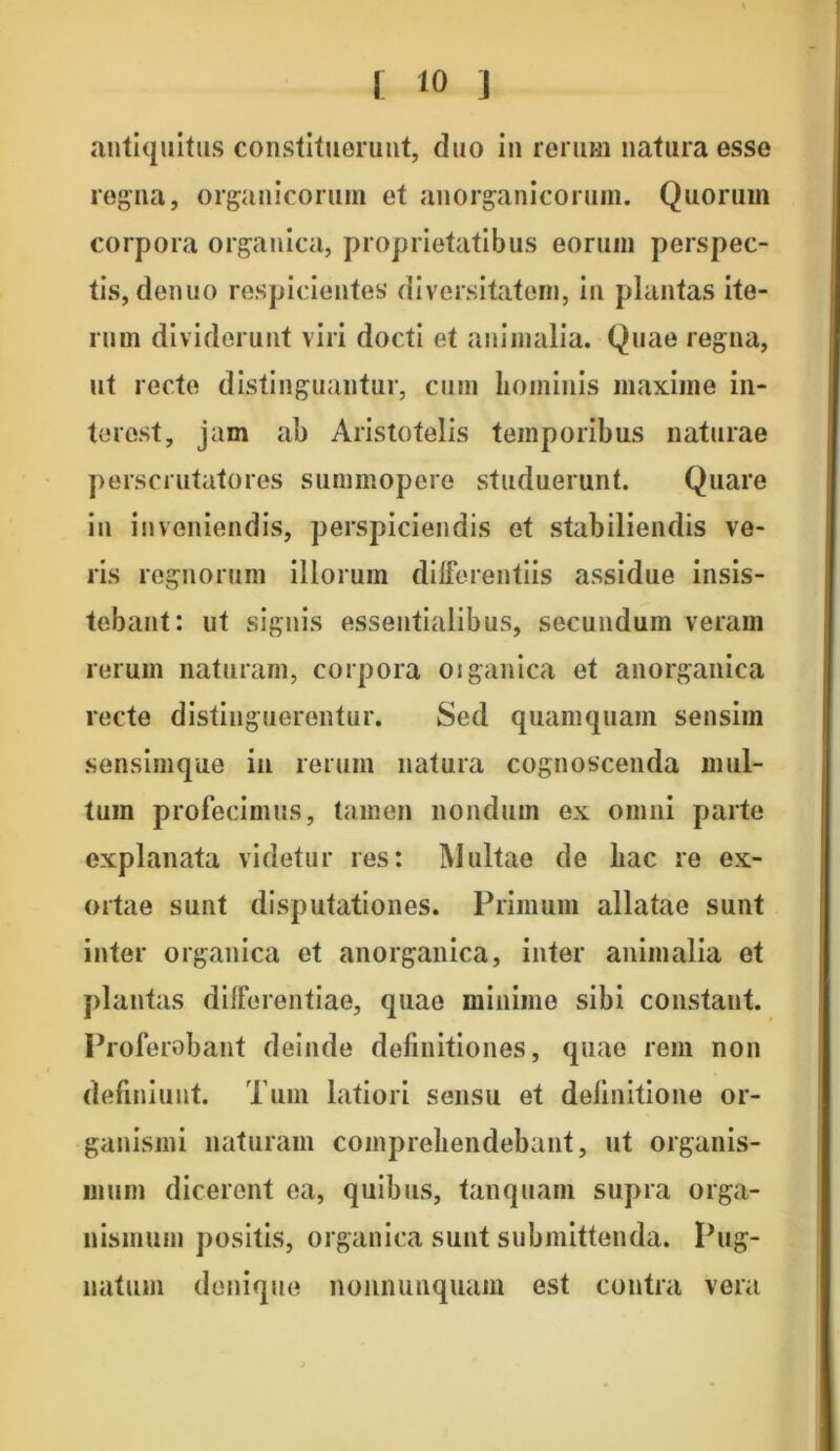 antiquitus constituerunt, duo in rerum natura esse regna, organicorum et anorganicorum. Quorum corpora organica, proprietatibus eorum perspec- tis, denuo respicientes diversitatem, in plantas ite- rum dividerunt viri docti et animalia. Quae regna, ut recte distinguantur, cum hominis maxime in- terest, jam ab Aristotelis temporibus naturae perscrutatores summopere studuerunt. Quare in inveniendis, perspiciendis et stabiliendis ve- ris regnorum illorum differentiis assidue insis- tebant: ut signis essentialibus, secundum veram rerum naturam, corpora oiganica et anorganica recte distinguerentur. Sed quamquam sensim sensimque in rerum natura cognoscenda mul- tum profecimus, tamen nondum ex omni parte explanata videtur res: Multae de liac re ex- ortae sunt disputationes. Primum allatae sunt inter organica et anorganica, inter animalia et plantas differentiae, quae minime sibi constant. Proferebant deinde definitiones, quae rem non definiunt. Tum latiori sensu et definitione or- ganismi naturam comprehendebant, ut organis- mum dicerent ea, quibus, tanquam supra orga- nismum positis, organica sunt submittenda. Pug- natum denique nonnumquam est contra vera