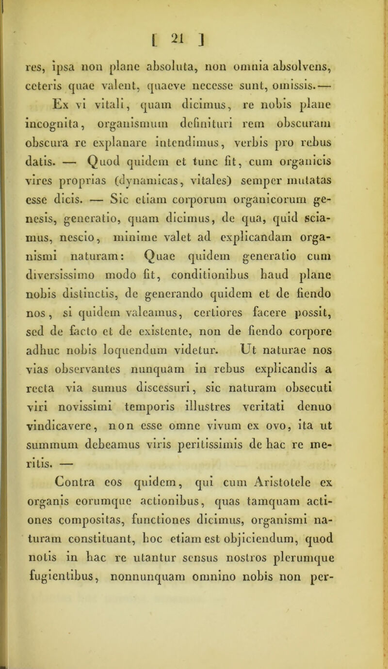 res, ipsa non plane absoluta, non omnia absolvens, ceteris quae valent, quaeve ncccsse sunt, omissis.— Ex vi vitali, quam dicimus, re nobis plane incognita, organismum definituri rem obscuram obscura re explanare intendimus, verbis pro rebus datis. — Quod quidem et tunc fit, cum organicis vires proprias (dvnamicas, vitales) sempcr mutatas esse dicis. — Sic etiam corporum organicorum ge- nesis, generatio, quam dicimus, de qua, quid scia- mus, nescio, minime valet ad explicandam orga- nismi naturam: Quae quidem generatio cum diversissimo modo fit, conditionibus haud plane nobis distinctis, de generando quidem et de liendo nos, si quidem valeamus, certiores facere possit, sed de facto et de existcnte, non de fiendo corpore adhuc nobis loquendum videtur. Ut naturae nos vias observantes nunquam in rebus explicandis a recta via sumus discessuri, sic naturam obsecuti viri novissimi temporis illustres veritati denuo vindicavere, non esse omne vivum ex ovo, ita ut summum debeamus viris peritissimis de hac re ine- ritis. — Contra cos quidem, qui cum Aristotele ex organis eorumque actionibus, quas tamquam acti- ones compositas, functiones dicimus, organismi na- turam constituant, hoc etiam est objiciendum, quod nolis in hac re utantur sensus nostros plerumque fugientibus, nonnunquam omnino nobis non per-