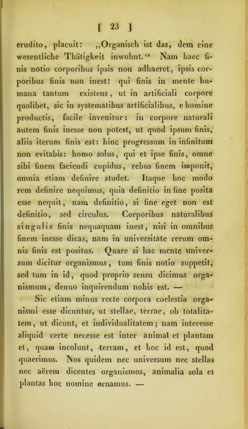 erudito, placuit: ,,Organisch ist das, dem eine wesentliche Thiitiglceit inwohnt.44 Nam haec fi- nis notio corporibus ipsis non adhaeret, ipsis cor- poribus finis non inest: qui finis in mente hu- mana tantum existens, ut in artificiali coi'porc quolibet, sic in systematibus artificialibus, e homine productis, facile invenitur: in corpore naturali autem finis inesse non potest, ut quod ipsum finis, aliis iterum finis est: hinc progressum in infinitum non evitabis: homo solus, qui et ipse finis, omne sibi finem faciendi cupidus, rebus finem imponit, omnia etiam definire studet. Itaque hoc modo rem definire nequimus, quia definitio in fine posita esse nequit, nam definitio, si fine eget non est definitio, sed circulus. Corporibus naturalibus singulis finis nequaquam inest, nisi in omnibus finem inesse dicas, nam in universitate rerum om- nis finis est positus. Quare si hac mente univer- sum dicitur organismus, tum finis notio suppetit, sed tum in id, quod proprio sensu dicimus orga- nismum , denuo inquirendum nobis est. — Sic etiam minus recte corpora coelestia orga- nismi esse dicuntur, ut stellae, terrae, ob totalita- tem, ut dicunt, et individualitatem; nam interessc aliquid certe necesse est inter animal et plantam et, quam incolunt, terram, et hoc id est, quod quaerimus. Nos quidem nec universum nec stellas nec aerem dicentes organismos, animalia sola et plantas hoc nomine ornamus. —