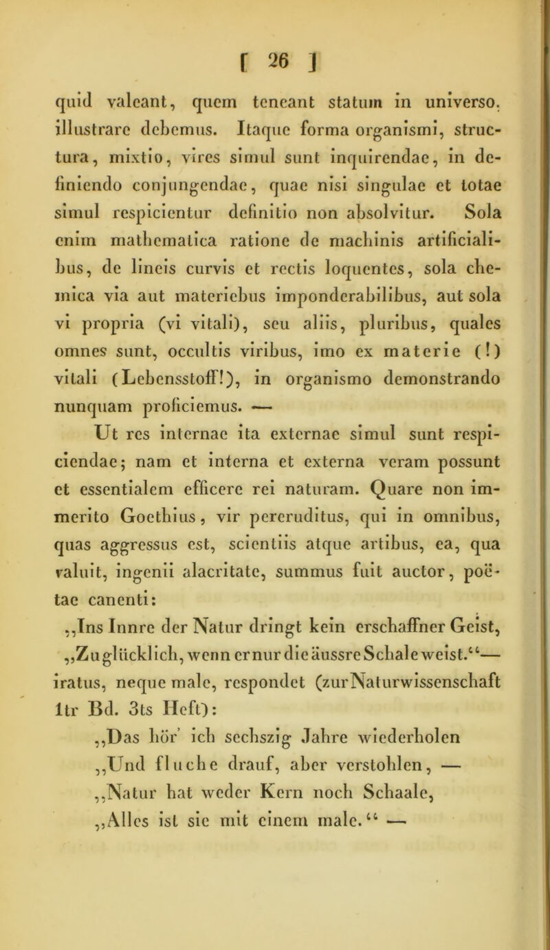 quid valeant, quem teneant statum in universo, illustrare debemus. Itaque forma organismi, struc- tura, mixtio, vires simul sunt inquirendae, in de- finiendo conjungendae, quae nisi singulae et totae simul respicientur definitio non absolvitur. Sola enim mathematica ratione de machinis artificiali- bus, de lineis curvis et rectis loquentes, sola che- mica via aut materiehus imponderabilibus, aut sola vi propria (vi vitali), seu aliis, pluribus, quales omnes sunt, occultis viribus, imo ex materie (!) vitali (Lebensstoff!), in organismo demonstrando nunquam proliciemus. — Ut res internae ita externae simul sunt respi- ciendae; nam et interna et externa veram possunt et essentialem efficere rei naturam. Quare non im- merito Gocthius, vir pereruditus, qui in omnibus, quas aggressus est, scientiis atque artibus, ea, qua valuit, ingenii alacritate, summus luit auctor, poe- tae canenti: ,,Tns Innre der Natur dringt kein crscbaffner Geist, ,,Zu gliickl icb, wcnn er nur die iiussrc Sebale \veist.“— iratus, neque male, respondet (zurNaturwissenschaft itr Bd. 3ts IlefQ: ,,Das lior’ icb scchszig «lahre wicderholen ,,Und fluche drauf, aber verstohlen, — ,,Natur bat weder Kern nocb Schaale, ,,Alles ist sic mit cinem male.44 —