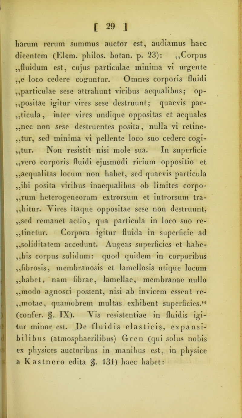 liarum rerum summus auctor est, audiamus haec dicentem (Elem. philos. botan. p. 23): ,,Corpus ,,fluidum est, cujus particulae minima vi urgente ,,c loco cedere coguntur. Omnes corporis fluidi ,,particulae scse attrahunt viribus aequalibus; op- ,,positae igitur vires scse destruunt; quaevis par- ,,ticula, inter vires undique oppositas et aequales ,,nec non scse destruentes posita, nulla vi retine- atur, sed minima vi pellente loco suo cedere cogi- ,,tur. Non resistit nisi mole sua. In superficie ,,vcro corporis fluidi ejusmodi ririum oppositio et ,,aequalitas locum non habet, sed quaevis particula ,,ibi posita viribus inaequalibus ob limites corpo- ,,rum heterogeneornm extrorsum et introrsum tra- ,,hitur. \ i res itaque oppositae scse non destruunt, ,,sed remanet actio, qua particula in loco suo re- ,,tinetur. Corpora igitur fluida in superficie ad ,,soliditatem accedunt. Augeas superficies et habe- ,,bis corpus solidum: quod quidem in corporibus ,,fibrosis, membranosis et lamellosis utique locum ,,habet, nam fibrae, lamellae, membranae nullo ,,modo agnosci possent, nisi ab invicem essent rc- ,,motae, quamobrem multas exhibent superficies.“ (confer. §. IX). Vis resistentiae in fluidis igi- tur minor est. De fluidis elasticis, expansi- bilibus (atmosphacrilibus) Gren (qui solus nobis ex physices auctoribus in manibus est, in physice a Kastnero edita §. 131) haec habet: