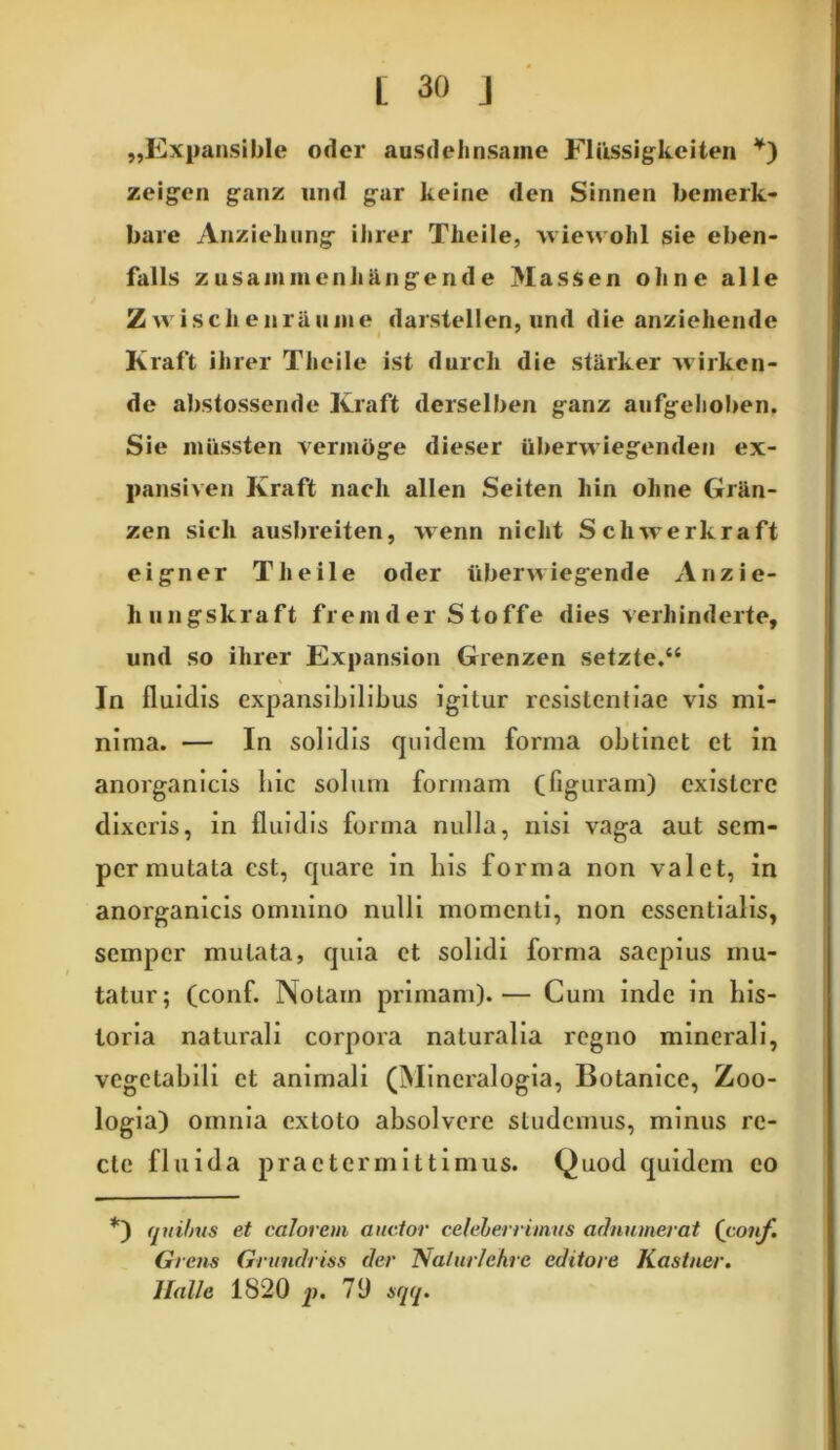 „Expansible oder ausdelinsaine Fliissigkeiten *) zeigen ganz nnd gar keine dcn Sinnen bemerk- bare Aiizieliung iiirer Tiieile, wiewohl sie eben- falls zusammenliUiigend e Massen oline alie Z vvisclienrUiiJiie darstellen, und die anziekende Kraft ihrer Tiieile ist durcli die stiirker xvirkcn- de abstossende Kraft derselben ganz aufgelioben. Sie mUssten vermoge dieser ikberwiegenden ex- pansiven Kraft nacli allen Seiten hin oline Griin- zen sicli ausbreiten, wenn niclit S clivrerkraft eig-ner Tiieile oder iiberwiegende Anzie- hungskraft fremder Stoffe dies verhinderte, und so iiirer Expansion Grenzen setzte.“ In fluidis expansibilibus igitur resistentiae vis mi- nima. — In solidis quidem forma obtinet et in anorganicis hic solum formam (figuram) exislere dixeris, in fluidis forma nulla, nisi vaga aut sem- per mutata est, quare in bis forma non valet, in anorganicis omnino nulli momenti, non essentialis, semper mutata, quia et solidi forma saepius mu- tatur; (conf. Nolam primam).— Cum inde in his- toria naturali corpora naturalia regno minerali, vegetabili et animali (Mineralogia, Botanice, Zoo- logia) omnia extoto absolvere studemus, minus re- cte fluida praetermittimus. Quod quidem eo *) (juibus et calorem auctor celeberrimus adnumerat (conf. Gi ens Grundriss der Natur/ehrc editore Kastner. Idalie 1820 p. 70 sqq.