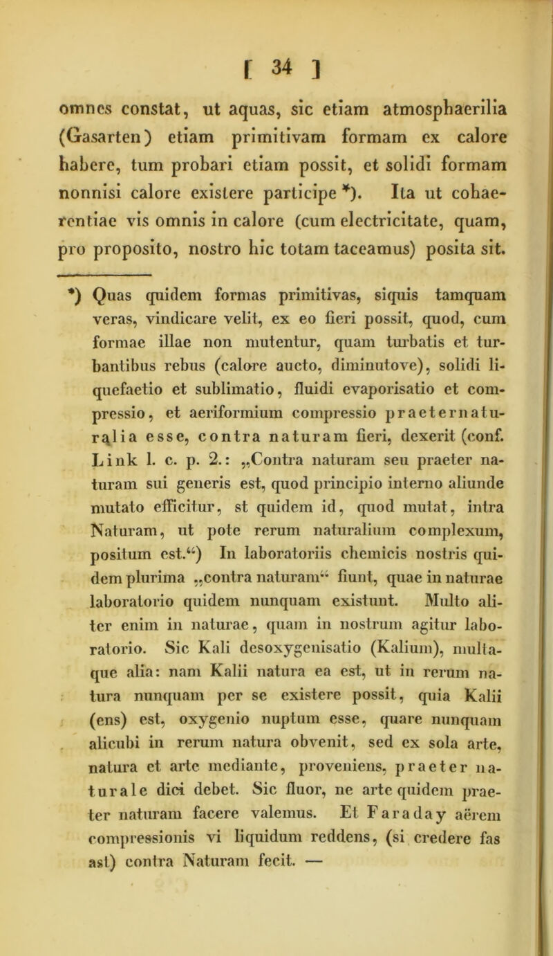 omnes constat, ut aquas, sic etiam atmosphaerilia (Gasarten) etiam primitivam formam ex calore habere, tum probari etiam possit, et solidi formam nonnisi calore existere participe ¥). Ita ut cohae- rentiae vis omnis in calore (cum electricitate, quam, pro proposito, nostro hic totam taceamus) posita sit. *) Quas quidem formas primitivas, si quis tamquam veras, vindicare velit, ex eo fieri possit, quod, cum formae illae non mutentur, quam turbatis et tur- bantibus rebus (calore aucto, diminutove), solidi li- quefaetio et sublimatio, fluidi evaporisatio et com- pressio, et aeriformium compressio p r aeternat u- r^lia esse, contra naturam fieri, dexerit (eonf. Link 1. c. p. 2.: „Contra naturam seu praeter na- turam sui generis est, quod principio interno aliunde mutato efficitur, st quidem id, quod mutat, intra Naturam, ut pote rerum naturalium complexum, positum cst.“) In laboratoriis chemicis nostris qui- dem plurima ..contra naturam fiunt, quae in naturae laboralorio quidem nunquam existunt. Multo ali- ter enim in naturae, quam in nostrum agitur labo- ratorio. Sic Kali desoxygenisatio (Kalium), mulia- que alia: nam Kalii natura ea est, ut in rerum na- tura nunquam per se existere possit, quia Kalii (ens) est, oxygcnio nuptum esse, quare nunquam alicubi in rerum natura obvenit, sed ex sola arte, natura et arte mediante, proveniens, praeter na- turale dici debet. Sic fluor, ne arte quidem prae- ter naturam facere valemus. Et Faraday aerem compressionis vi liquidum reddens, (si credere fas ast) conlra Naturam fecit. —