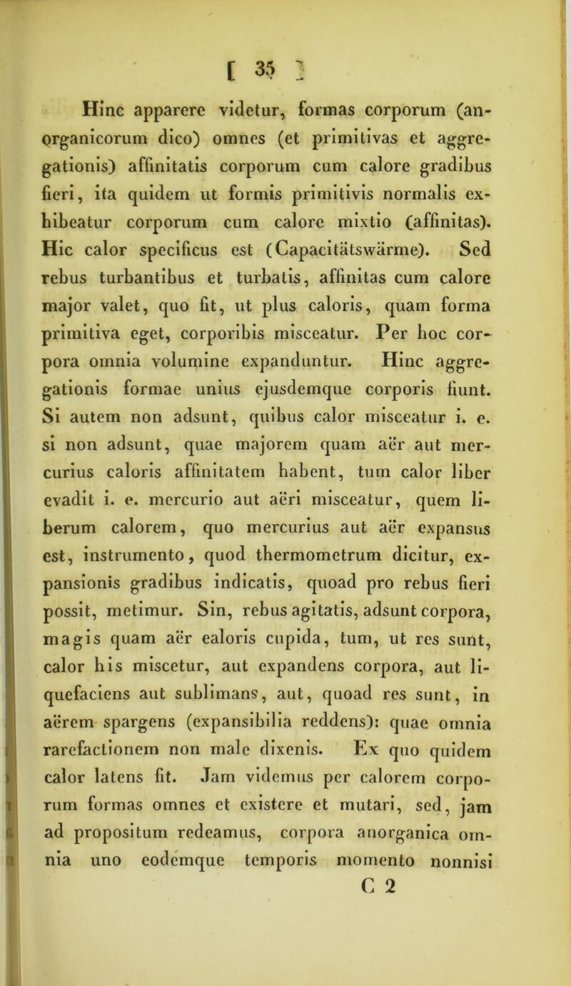 Hinc apparere videtur, formas corporum (an- organicorum dico) omnes (et primitivas et aggre- gationis) affinitatis corporum cum calore gradilius fieri, ita quidem ut formis primitivis normalis ex- hibeatur corporum cum calore mixtio (affinitas). Hic calor specificus est (Capacitatswarme). Sed rebus turbantibus et turbatis, affinitas cum calore major valet, quo fit, ut plus caloris, quam forma primitiva eget, corporibis misceatur. Per hoc cor- pora omnia volumine expanduntur. Hinc aggre- gationis formae unius ejusdemque corporis fiunt. Si autem non adsunt, quibus calor misceatur i. e. si non adsunt, quae majorem quam aer aut mer- curius caloris affinitatem habent, tum calor liber evadit i. e. mercurio aut aeri misceatur, quem li- berum calorem, quo mercurius aut aer expansus est, instrumento, quod tbermometrum dicitur, ex- pansionis gradibus indicatis, quoad pro rebus fieri possit, metimur. Sin, rebus agitatis, adsunt corpora, magis quam aer ealoris cupida, tum, ut res sunt, calor his miscetur, aut expandens corpora, aut li- quefaciens aut sublimans, aut, quoad res sunt, in aerem spargens (expansibilia reddens): quae omnia rarefactionem non male dixenis. Ex quo quidem calor latens fit. Jam videmus per calorem corpo- rum formas omnes et existere et mutari, sed, jam ad propositum redeamus, corpora anorganica om- nia uno eodemque temporis momento nonnisi