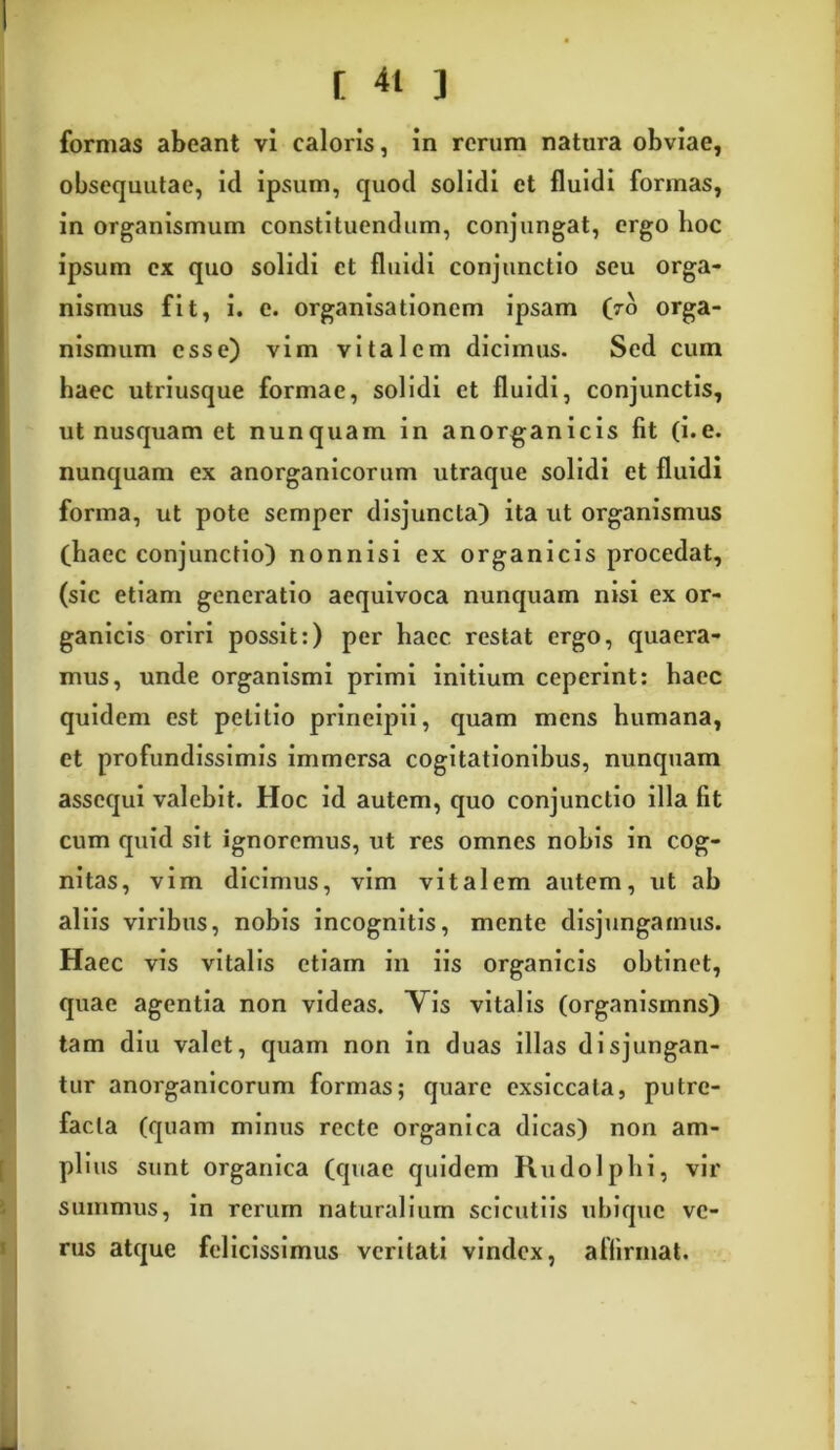 [ 41 3 formas abeant vi caloris, in rerum natura obviae, obsequutae, id ipsum, quod solidi et fluidi formas, in organismum constituendum, conjungat, ergo boc ipsum ex quo solidi et fluidi conjunctio seu orga- nismus fit, i. e. organisationem ipsam (ro orga- nismum esse) vim vitalem dicimus. Sed cum haec utriusque formae, solidi et fluidi, conjunctis, ut nusquam et nunquam in anorganicis fit (i.e. nunquam ex anorganicorum utraque solidi et fluidi forma, ut pote semper disjuncta) ita ut organismus (haec conjunctio) nonnisi ex organicis procedat, (sic etiam generatio aequivoca nunquam nisi ex or- ganicis oriri possit:) per haec restat ergo, quaera- mus, unde organismi primi initium ceperint: haec quidem est petitio principii, quam mens humana, et profundissimis immersa cogitationibus, nunquam assequi valebit. Hoc id autem, quo conjunctio illa fit cum quid sit ignoremus, ut res omnes nobis in cog- nitas, vim dicimus, vim vitalem autem, ut ab aliis viribus, nobis incognitis, mente disjungamus. Haec vis vitalis etiam in iis organicis obtinet, quae agentia non videas. Vis vitalis (organismns) tam diu valet, quam non in duas illas disjungan- tur anorganicorum formas; quare exsiccata, putre- facta (quam minus recte organica dicas) non am- plius sunt organica (quae quidem Rudolphi, vir summus, in rerum naturalium scientiis ubique ve- rus atque felicissimus veritati vindex, affirmat.