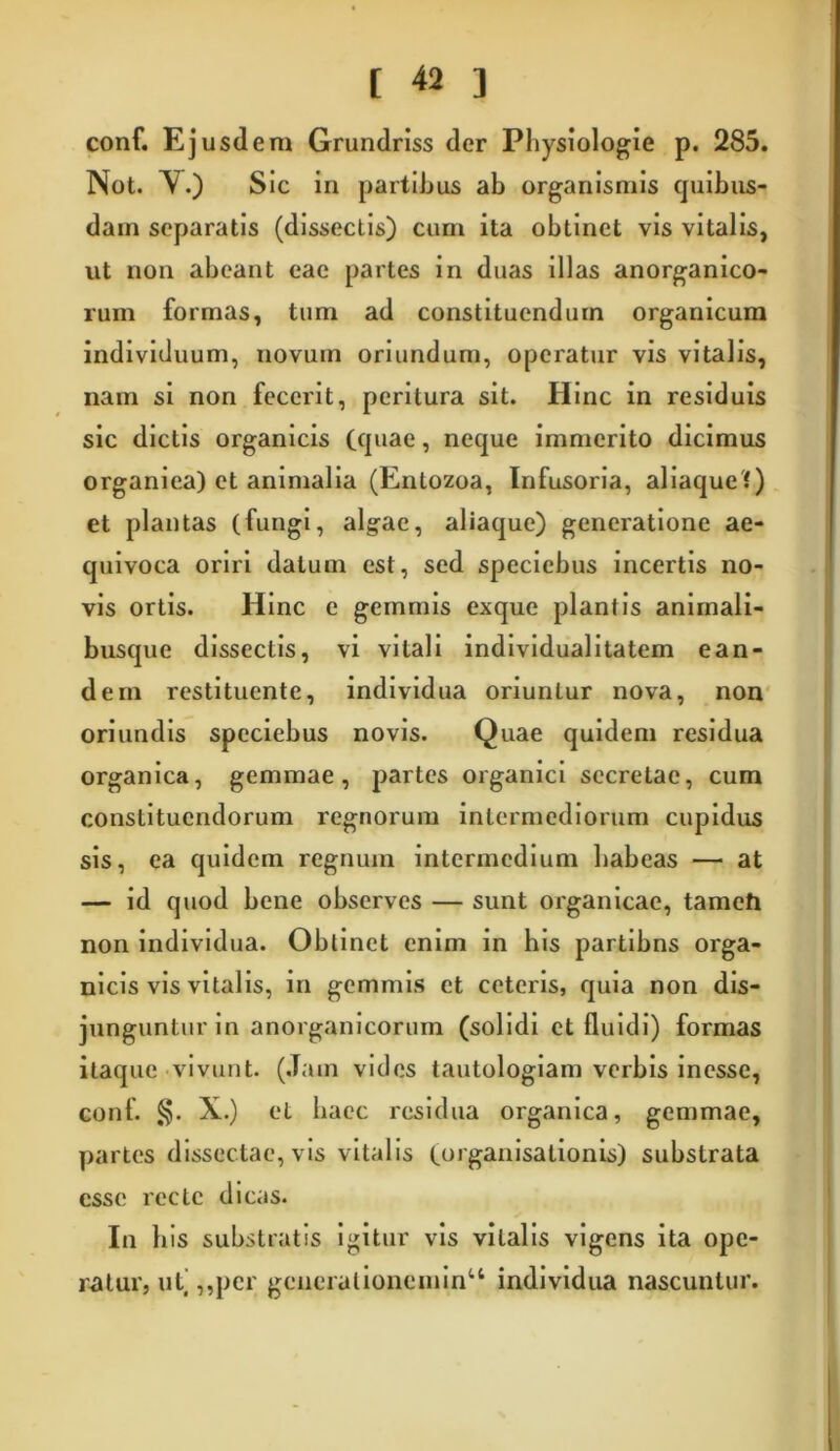 conf. Ejusdem Grundriss der Physiologie p. 285. Not. Y.) Sic in partibus ab organismis quibus- dam separatis (dissectis) cum ita obtinet vis vitalis, ut non abeant eae partes in duas illas anorganico- rum formas, tum ad constituendum organicum individuum, novum oriundum, operatur vis vitalis, nam si non fecerit, peritura sit. Hinc in residuis sic dictis organicis (quae, neque immerito dicimus organica) et animalia (Entozoa, Infusoria, aliaque?) et plantas (fungi, algae, aliaque) generatione ae- quivoca oriri datum est, sed speciebus incertis no- vis ortis. Hinc e gemmis exque plantis animali- busque dissectis, vi vitali individualitatem ean- dem restituente, individua oriuntur nova, non oriundis speciebus novis. Quae quidem residua organica, gemmae, partes organici secretae, cum constituendorum regnorum intermediorum cupidus sis, ea quidem regnum intermedium habeas — at — id quod bene observes — sunt organicae, tamefi non individua. Obtinet enim in his partibns orga- nicis vis vitalis, in gemmis et ceteris, quia non dis- junguntur in anorganicorum (solidi et fluidi) formas itaque vivunt. (Jam vides tautologiam verbis inesse, conf. §. X.) et haec residua organica, gemmae, partes dissectae, vis vitalis (organisationis) substrata esse recte dicas. In his substratis igitur vis vitalis vigens ita ope- ratur, ut’ ,,per gcnerationeniinu individua nascuntur.