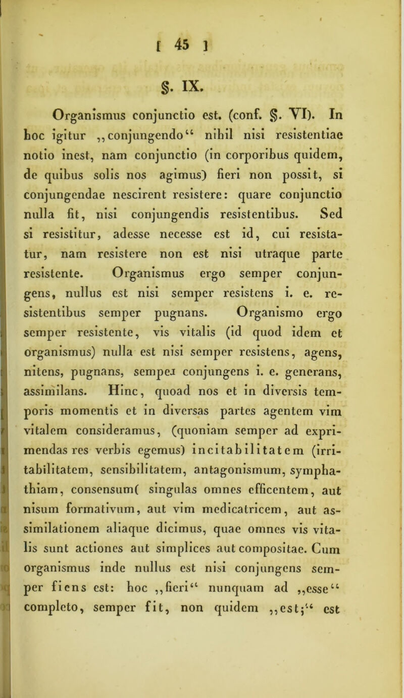 §. IX. »! Organismus conjunctio est. (conf. §. VI). In hoc igitur ,, conjungendo“ nihil nisi resistentiae notio inest, nam conjunctio (in corporibus quidem, de quibus solis nos agimus) fieri non possit, si conjungendae nescirent resistere: quare conjunctio nulla fit, nisi conjungendis resistentibus. Sed si resistitur, adesse necesse est id, cui resista- tur, nam resistere non est nisi utraque parte resistente. Organismus ergo semper conjun- gens, nullus est nisi semper resistens i. e. re- sistentibus semper pugnans. Organismo ergo semper resistente, vis vitalis (id quod idem et organismus) nulla est nisi semper resistens, agens, nitens, pugnans, sempeJ conjungens i. e. generans, assimilans. Hinc, quoad nos et in diversis tem- poris momentis et in diversas partes agentem vim vitalem consideramus, (quoniam semper ad expri- mendas res verbis egemus) incitabilitatem (irri- tabilitatem, sensibilitatem, antagonismum, sympha- thiam, consensum( singulas omnes efficentem, aut nisum formativum, aut vim medicatricem, aut as- similationem aliaque dicimus, quae omnes vis vita- lis sunt actiones aut simplices aut compositae. Cum organismus inde nullus est nisi conjungens sem- per fi ens est: hoc ,, fieri“ nunquam ad ,,esseu completo, semper fit, non quidem ,,est$u est