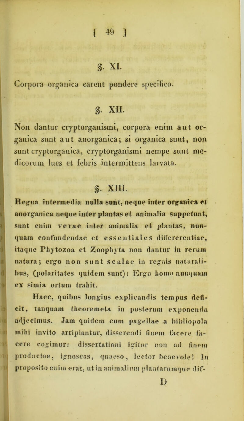 S' xi. Corpora organica carent pondere specifico. $. XII. Non dantur cryptorganismi, corpora enim aut or- ganica sunt aut anorganica; si organica sunt, non sunt cryptorganica, cryptorganismi nempe sunt me- dicorum lues et febris intermittens larvata. $. XIII. Regna intermedia nulla sunt, neque inter organica et anorganica neque inter plantas et animalia suppetunt, sunt enim verae inter animalia et plantas, nun- quam confundendae ct essentiales differerentiae, itaque Plijtozoa et Zoophyta non dantur in rerum natura; ergo non sunt scalae in regnis naturali- bus, (polaritates quidem sunt): Ergo homo nunquam ex simia ortum trahit. Haec, quibus longius explicandis tempus defi- cit, tanquam theoremeta in posterum exponenda adjecimus. Jam quidem cum pagellae a bibliopola mihi invito arripiantur, disserendi finem facere ta- cere cogimur: dissertationi igitur non ad finem productae, ignoscas, quaeso, lector benevole! In proposito enim erat, ut in animalium planfarumque dif- 1)