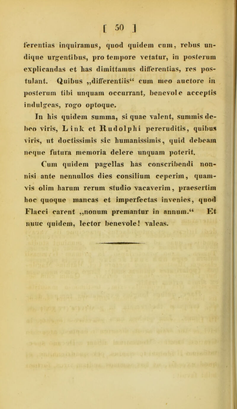 terent i as inquiramus, quod quidem eum, rebus un- dique urgentibus, pro tempore vetatur, in posterum explicandas et lias dimittamus differentias, res pos- tulant. Quibus „differentiis“ cum meo auctore in posterum tibi unquam occurrant, benevole acceptis indulgeas, rogo optoque. Jn h is quidem summa, si quae valent, summis de- beo viris, Link et Rudolphi pereruditis, quibus viris, ut doctissimis sic humanissimis, quid debeam neque futura memoria delere unquam poterit. Cum quidem pagellas has conscribendi non- nisi ante nennullos dies consilium ceperim, quam- vis olim harum rerum studio vacaverim, praesertim hoc quoque mancas et imperfectas invenies, quod Flacci carent ,,nonum premantur in annum.“ Et nunc quidem, lector benevole! valeas.