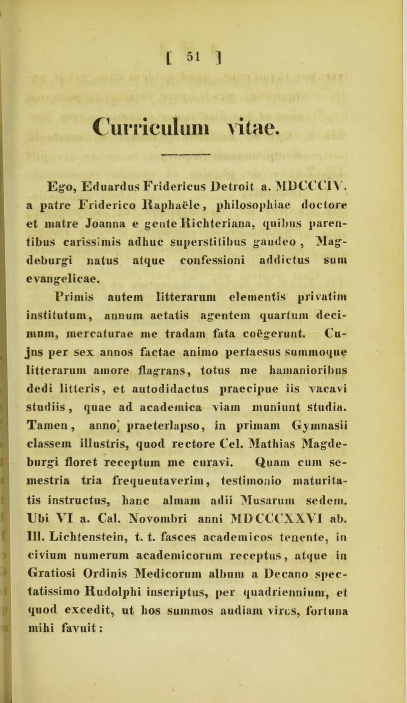 Curriculum vitae. Ego, Eduardus Fridericus Detroit a. M1)CC’('1\ . a patre Friderico Ilapliaele, philosophiae doctore et matre Joanna e gente Richteriana, quibus paren- tibus carissimis adhuc superstitibus gaudeo , Mag- deburgi natus atque confessioni addictus sum evangelicae. Primis autem litterarum elementis privatim institutum, annum aetatis agentem quartum deci- mum, mercaturae me tradam fata coegerunt. Cu- jns per sex annos factae animo pertaesus summoque litterarum amore flagrans, totus me humanioribus dedi litteris, et autodidactus praecipue iis vacavi studiis, quae ad academica viam muniunt studia. Tamen, anno] praeterlapso, in primam Gymnasii classem illustris, quod rectore Cei. Mathias Magde- burgi floret receptum me curavi. Quam cum se- mestria tria frequentaverim, testimonio maturita- tis instructus, hanc almam adii Musarum sedem. Ubi VI a. Cal. Novombri anni MDCCCXXVI ab. 111. Liclitenstein, t. t. fasces academicos tenente, in civium numerum academicorum receptus, atque in Gratiosi Ordinis Medicorum album a Decano spec- tatissimo Rudolphi inscriptus, per quadriennium, et quod excedit, ut hos summos audiam vires, fortuna milii favuit: