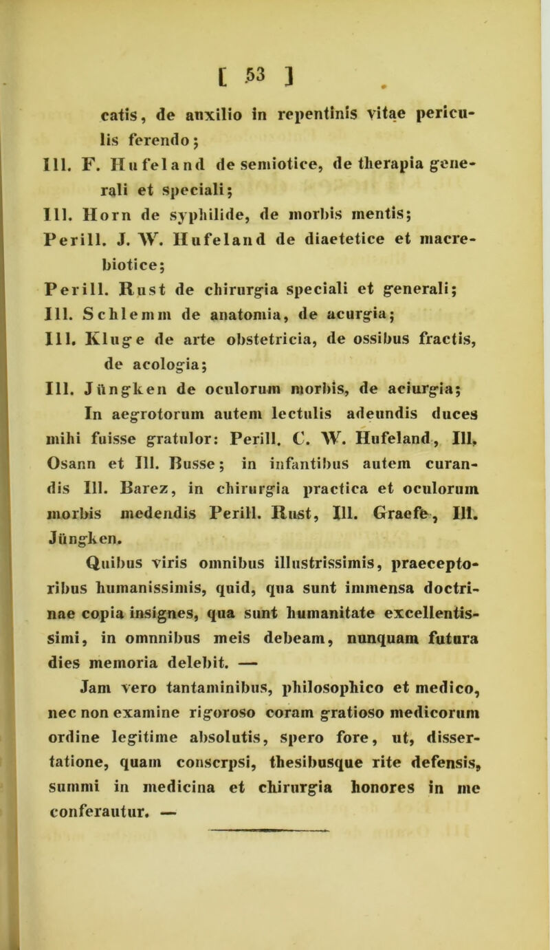 catis, de auxilio in repentinis vitae pericu- lis ferendo; 111. F. Hufeland de semiotice, de therapia gene- rali et speciali; 111. llorn de syphilide, de morbis inentis; Perill. J. W. Hufeland de diaetetice et inacre- biotice; Perill. Rust de chirurgia speciali et generali; 111. Schlemm de anatomia, de acurgia; 111. Kluge de arte obstetricia, de ossibus fractis, de acologia; 111. Jttngken de oculorum morbis, de aciurgia; In aegrotorum autem lectulis adeundis duces mihi fuisse gratulor: Perill. C. W. Hufeland, 111, Osann et 111. Busse; in infantibus autem curan- dis 111. Barez, in chirurgia practica et oculorum morbis medendis Perill. Rust, 111. Graefe, 111. Jiingken. Quibus viris omnibus illustrissimis, praecepto- ribus humanissimis, quid, qua sunt immensa doctri- nae copia insignes, qua sunt humanitate excellentis- simi, in omnnibus meis debeam, nunquam futura dies memoria delebit. — Jam vero tantaminibus, philosophico et medico, nec non examine rigoroso coram gratioso medicorum ordine legitime absolutis, spero fore, ut, disser- tatione, quam conscrpsi, thesibusque rite defensis, summi in medicina et chirurgia honores in me conferautur. —