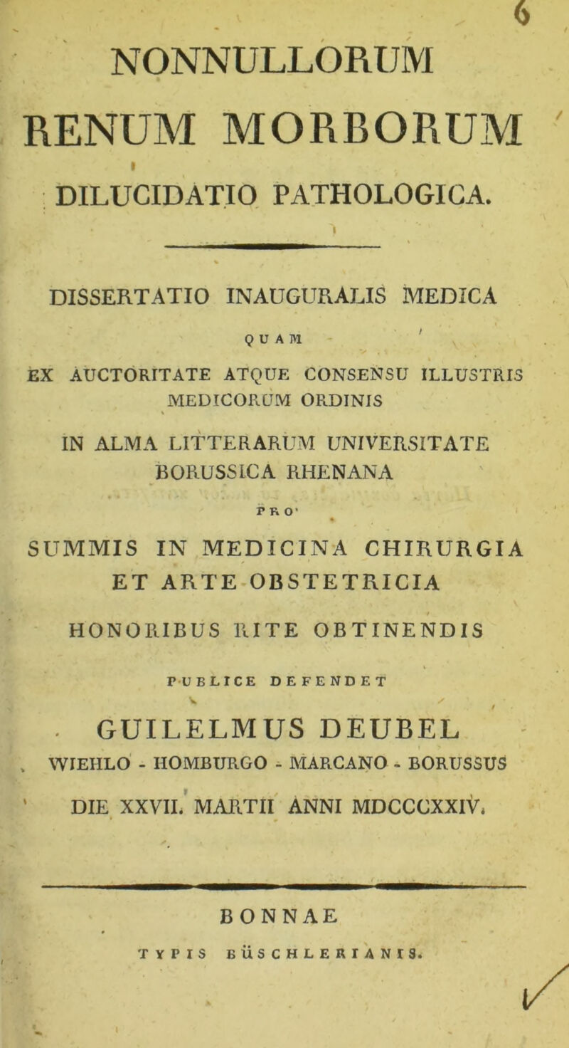 6 NONNULLORUM RENUM MORBORUM i DILUCIDATIO PATHOLOGICA. DISSERTATIO INAUGURALIS MEDICA QUAM EX AUCTORITATE ATQUE CONSENSU ILLUSTRIS MEDICORUM OR.DINIS IN ALMA LITTERARUM UNIVERSITATE BORUSSICA RHENANA no1 SUMMIS IN MEDICINA CHIRURGIA ET ARTE OBSTETRICIA HONORIBUS RITE OBTINENDIS PUBLICE DEFENDET V / . GUILELMUS DEUBEL , WIEHLO - HOMBUR.GO - MARCANO - BORUSSUS DIE XXVII. MARTII ANNI MDCCCXXIV, BONNAE TYPIS BUSCHLERIANIS. I