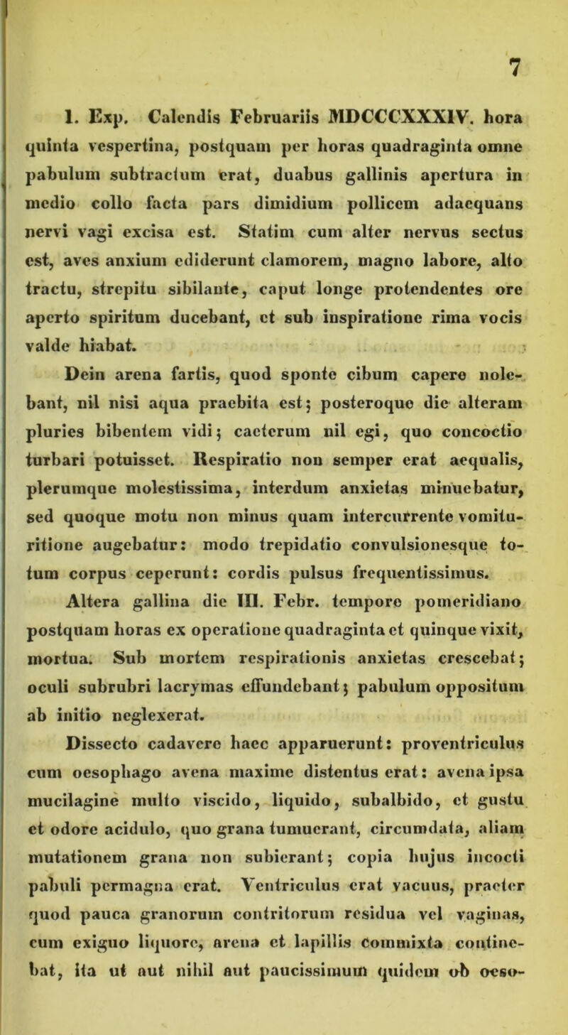 1. Exp. Calendis Februariis MDCCCXXX1V. hora quinta vespertina, postquam per horas quadraginta omne pabulum subtractum erat, duabus gallinis apertura in medio collo facta pars dimidium pollicem adaequans nervi vagi excisa est. Statim cum alter nervus sectus est, aves anxium ediderunt clamorem, magno labore, alio tractu, strepitu sibilante, caput longe protendentes ore aperto spiritum ducebant, et sub inspiratione rima vocis valde hiabat. Dein arena fartis, quod sponte cibum capere nole- bant, nil nisi aqua praebita est 5 posteroquo dic alteram pluries bibentem vidi 5 cacterum nil egi, quo concoctio turbari potuisset. Respiratio non semper erat aequalis, plerumque molestissima, interdum anxietas minuebatur, sed quoque motu non minus quam intercurrente vomitu- ritione augebatur: modo trepidatio convulsionesque to- tum corpus ceperunt: cordis pulsus frequentissimus. Altera gallina die 111. Febr. tempore pomeridiano postquam horas ex operatione quadraginta et quinque vixit, mortua. Sub mortem respirationis anxietas crescebat; oculi subrubri lacrymas effundebant; pabulum oppositum ab initio neglexerat. Dissecto cadavere haec apparuerunt: proventriculus cum oesophago avena maxime distentus erat: avena ipsa mucilagine mullo viscido, liquido, subalbido, et gustu et odore acidulo, quo grana tumuerant, circumdata, aliam mutationem grana non subierant; copia hujus incocti pabuli permagna erat. Ventriculus erat vacuus, praeter quod pauca granorum contritorum residua vel vaginas, cum exiguo liquore, arena et lapillis Commixta contine- bat, ita ut aut nihil aut paucissimum quidem ob oeso-