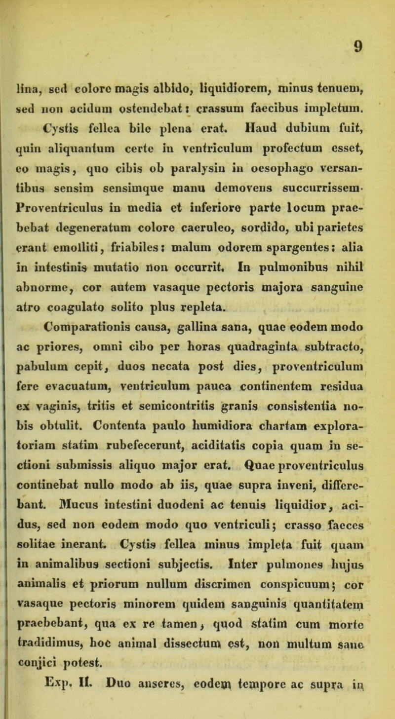 lina, sed coloro magis albido, liquidiorem, minus tenuem, sed non acidum ostendebat i crassum faecibus impletum. Cystis fellea bile plena erat. Haud dubium fuit, quin aliquantum certe in ventriculum profectum esset, eo magis, quo cibis ob paralysin in oesophago versan- tibus sensim sensimque manu demovens succurrissem Proventriculus in media et inferiore parte locum prae- bebat degeneratum coloro caeruleo, sordido, ubi parietes erant emolliti, friabiles j malum odorem spargentes; alia in intestinis mutatio Uon occurrit. In pulmonibus nihil abnorme, cor autem vasaque pectoris majora sanguine atro coagulato solito plus repleta. Comparationis causa, gallina sana, quae eodem modo ac priores, omni cibo per horas quadraginta subtracto, pabulum cepit, duos necata post dies, proventriculum fere evacuatum, ventriculum pauca continentem residua ex vaginis, tritis et semicontritis granis consistentia no- bis obtulit. Contenta paulo humidiora chartam explora- toriam statim rubefecerunt, aciditatis copia quam in se- ctioni submissis aliquo major erat. Quae proventriculus continebat nullo modo ab iis, quae supra inveni, differe- bant. Mucus intestini duodeni ac tenuis liquidior, aci- dus, sed non eodem modo quo ventriculi; crasso faeces solitae inerant. Cystis fellea minus impleta fuit quam in animalibus sectioni subjectis. Inter pulmones hujus animalis et priorum nullum discrimen conspicuum; cor vasaque pectoris minorem quidem sanguinis quantitatem praebebant, qua ex re tamen, quod statim cum morte tradidimus, hoc animal dissectum est, non multum sane conjici potest. Exp. II. Duo anseres, eodem tempore ac supra in