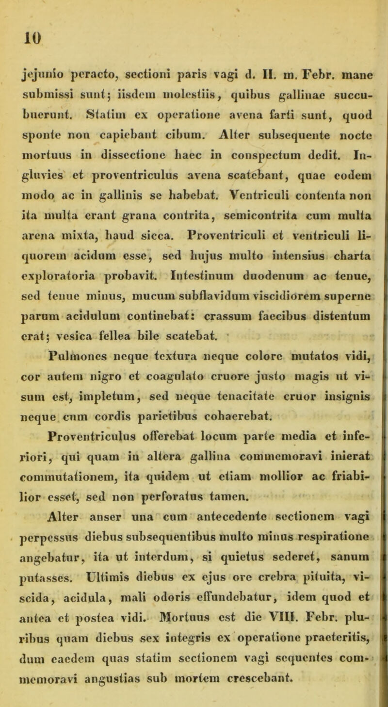 jejunio peracto, sectioni paris vagi d. II. m. Febr. mane submissi sunt; iisdem molestiis, quibus gallinae succu- buerunt. Statim ex operatione avena farti sunt, quod sponte non capiebant cibum. Alter subsequente nocte mortuus in dissectione haec in conspectum dedit. In- gluvies et proventriculus avena scatebant, quae eodem modo ac in gallinis se habebat. Ventriculi contenta non ita multa erant grana contrita, semicontrita cum multa arena mixta, haud sicca. Proventriculi et ventriculi li- quorem acidum esse, sed hujus multo intensius charta exploratoria probavit. Intestinum duodenum ac tenue, sed tenue minus, mucum subflavidum viscidiorem superne parum acidulum continebat: crassum faecibus distentum erat; vesica fellea bile scatebat. Pulmones neque textura neque colore mutatos vidi, cor autem nigro et coagulato cruore justo magis ut vi- sum est, impletum, sed neque tenacitate eruor insignis neque cum cordis parietibus cohaerebat. Proventriculus offerebat locum parte media et infe- riori, qui quam in altera gallina commemoravi inierat commutationem, ita quidem ut etiam mollior ac friabi- lior esset, sed non perforatus tamen. Alter anser una cum antecedente sectionem vagi perpessus diebus subsequentibus multo minus respiratione angebatur, ita ut interdum, si quietus sederet, sanum putasses. Ultimis diebus ex ejus ore crebra pituita, vi- scida, acidula, mali odoris effundebatur, idem quod et antea et postea vidi. Mortuus est die VIII. Febr. plu- ribus quam diebus sex integris ex operatione praeteritis, dum caedem quas statim sectionem vagi sequentes com- memoravi angustias sub mortem crescebant.