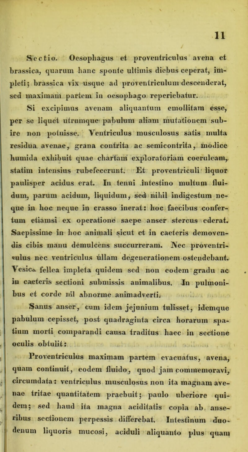 Sectio. Oesophagus et proventriculus avena et brassica, quarum hanc sponte ultimis diebus ceperat, im- pleti; brassica vix usque ad provcntriculum descenderat, sed maximam partem in oesophago reperiebatur. Si excipimus avenam aliquantum emollitam esse, per se liquet utrumque- pabulum aliam mutationem sub- ire non potuisse. Ventriculus musculosus satis inulta residua avenae, grana contrita ac semicontrita, modice liumida exhibuit quae chartam exploratoriam coeruleam,, statim intensius rubefecerunt. Et proventriculi liquor paulisper acidus erat. In tenui intestino multum flui- dum, parum acidum, liquidum, sed nihil indigestum ne- que in hoc neque in crasso inerat: hoc faecibus confer- tum etiamsi ex operatione saepe anser stercus ederat. Saepissime in hoc animali sicut et in caeteris demoven- dis cibis manu demulcens succurreram. Nec proventri- «ulus nec ventriculus ullam degenerationem ostendebant. \ csica. fellea impleta quidem sed non eodem gradu ac iu caeteris sectioni submissis animalibus. In pulmoni- bus et corde nil abnorme animadverti. Sanus anser, cum idem jejunium tulisset, idemque pabulum cepisset, post quadraginta circa horarum spa- tium morti comparandi causa traditus haec in sectione oculis obtulit: Proventriculus maximam partem evacuatus, avena, quam continuit, eodem fluido, quod jam commemoravi, circumdata: ventriculus musculosus non ita magnam ave- nao tritae quantitatem praebuit; paulo uberiore qui- dem; sed haud ita magna aciditatis copia ab anse- ribus sectionem perpessis differebat. Intestinum duo- denum liquoris mucosi, aciduli aliquanto plus quam