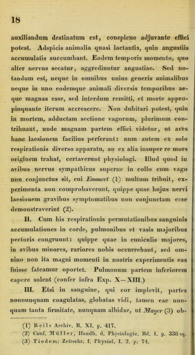 auxiliandum destinatum est, conspicuo adjuvanto effici potest. Adspicis animalia quasi lactantia, quin angustiis accumulatis succumbant. Eodem temporis momento, quo alter nervus secatur, aggrediuntur angustiae. Sed no- tandum est, neque in omnibus unius generis animalibus neque in uno eodemque animali diversis temporibus ae- que magnas esse, sed interdum remitti, et morte appro- pinquante iterum accrescere. Non dubitari potest, quin in mortem, adductam sectione vagorum, plurimum con- tribuant, unde magnam partem effici videtur, ut aves hanc laesionem facilius perferant: num autem ex solo respirationis diverso apparatu, an ex alia insuper re mors originem trahat, certaverunt physiologi. Illud quod in avibus nervus sympathicus superne in collo cum vago non conjunctus sit, cui Emmert (I) multum tribuit, ex- perimenta non comprobaverunt, quippe quae hujus nervi laesionem gravibus symptomatibus non conjunctam esse demonstraverint (2). II. Cum bis respirationis permutationibus sanguinis accumulationes in corde, pulmonibus et vasis majoribus pectoris congruunt: quippe quae in cuniculis majores, in avibus minores, rariores nobis occurrebant, sed om- nino non ita magni momenti in nostris experimentis eas fuisse fateamur oportet. Pulmonum partem inferiorem capere solent (confer infra Exp. X—XIII.) III. Etsi in sanguine, qui cor implevit, partes nonnunquam coagulatas, globatas vidi, tamen eae nun- quam tauta firmitate, nunquam albidae, ut May ei- (3) ob- (1) Reils Arcliiv. B. XI. p. 417. (2) Conf. Milii er, liandi), d. Pliysiologie. Bd. I. p. 338 sq. (3) Tiedem. Zeitschr. f. Pliysiol. I. 2. p. 74.