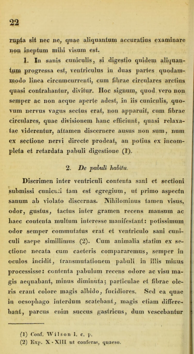 rupta sit nec ne, quae aliquantum accuratius examinare non ineptum milii visum est. X. In sanis cuniculis, si digestio quidem aliquan- tum progressa est, ventriculus in duas partes quodam- modo linea circumcurrenti, cum fibrae circulares arctius quasi contrahantur, divitur. IIoc signum, quod vero non semper ac non aeque aperte adest, in iis cuniculis, quo- vum nervus vagus sectus erat, non apparuit, cum fibrae circulares, quae divisionem hanc efficiunt, quasi relaxa- tae viderentur, attamen discernere ausus non sum, num ex sectione nervi directe prodeat, an potius ex incom- pleta et retardata pabuli digestione (I). 2. De paluli hahiiu. Discrimen inter ventriculi contenta sani et sectioni submissi cuniculi tam est egregium, ut primo aspectn sanum ab violato discernas. Nihilominus tamen visus, odor, gustus, tactus inter gramen recens mansum ac haec contenta multum interesse manifestant: potissimum odor semper commutatus erat et ventriculo sani cuni- i culi saepe simillimus (2). Cum animalia statim ex se- ctione necata cum cactcris compararemus, semper in oculos incidit, transmutationem pabuli in illis minus processisse: contenta pabulum recens odore ac visu ma- gis aequabant, minus diminuta; particulae et tibrac ole- ris erant colore magis albido, fucidiores. Sed ea quae in oesophago interdum scatebant, magis etiam differe- bant, parcus enim succus gastricus, dum vescebantur (1) Conf. Wilson 1. c. j>. (2) Exp. X-X1II ut conferas, quaeso.