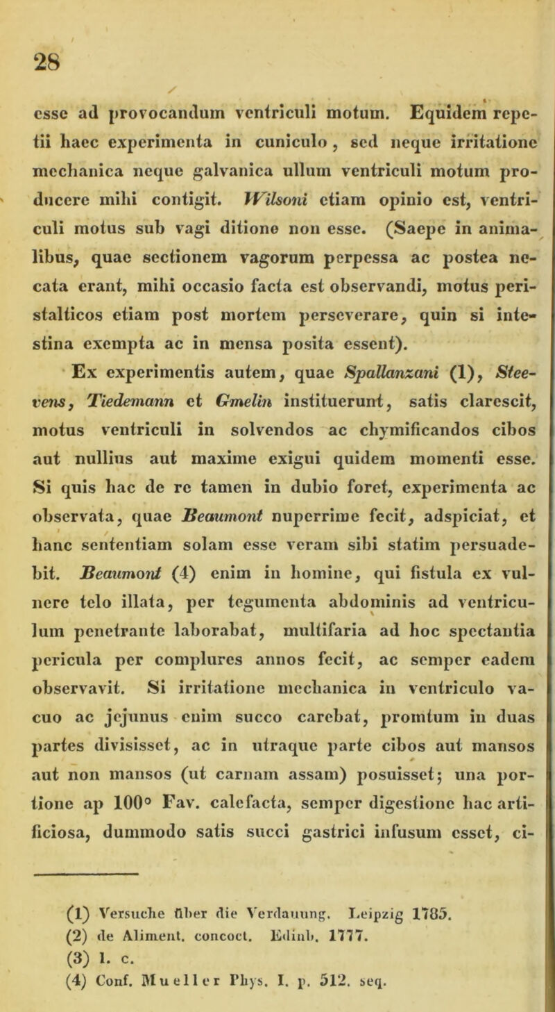 « esse ad provocandum ventriculi motum. Equidem repe- tii haec experimenta in cuniculo, sed neque irritatione mechanica neque galvanica ullum ventriculi motum pro- ducere mihi contigit. IVilsoni etiam opinio est, ventri- culi motus sub vagi ditione non esse. (Saepe in anima- libus, quae sectionem vagorum perpessa ac postea ne- cata erant, mihi occasio facta est observandi, motus peri- stalticos etiam post mortem perseverare, quin si inte- stina exempta ac in mensa posita essent). Ex experimentis autem, quae Spallanzani (1), Sfee- venSj Tiedemann et Gmelin instituerunt, satis clarescit, motus ventriculi in solvendos ac chymificandos cibos aut nullius aut maxime exigui quidem momenti esse. Si quis hac de re tamen in dubio foret, experimenta ac observata, quae Beaumont nuperrime fecit, adspiciat, et i . hanc sententiam solam esse veram sibi statim persuade- bit. Beaumont (4) enim in homine, qui fistula ex vul- nere telo illata, per tegumenta abdominis ad ventricu- lum penetrante laborabat, multifaria ad hoc spectantia pericula per complures annos fecit, ac semper eadem observavit. Si irritatione mechanica in ventriculo va- cuo ac jejunus enim succo carebat, pronatum in duas partes divisisset, ac in utraque parte cibos aut mansos aut non mansos (ut camam assam) posuisset; una por- tione ap 100° Fav. calefacta, semper digestione hac arti- ficiosa, dummodo satis succi gastrici infusum esset, ci- (1) Versuche flher die Verdauung. Leipzig 1785. (2) de Aliment. concoct. Kdiul». 1777. (3) 1. c. (4) Conf. Mueller Tliys, I. p. 512. seq.