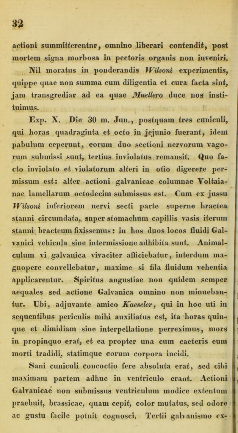 82 actioni summitterentnr, omnino liberari contendit, post mortem signa morbosa in pectoris organis non inveniri. Nil moratus in ponderandis Wdsoni experimentis, quippe quae non summa cum diligentia et cura facta sint, jam transgrediar ad ea quae Muellero duce nos insti- tuimus. Exp. X. Die 30 m. Jun., postquam tres cuniculi, qui lioras quadraginta et octo in jejunio fuerant, idem pabulum ceperunt, eorum duo sectioni nervorum vago- rum submissi sunt, tertius inviolatus remansit. Quo fa- cto inviolato et violatorum alteri in otio digerere per- missum est: alter actioni galvanicae columnae Voltaia- nae lamellarum octodecim submissus est. Cum ex jussu TVilsoni inferiorem nervi secti parte superne bractea stanni circumdata, snper stomachum capillis vasis iterum stanni bractcum fixissemus: in hos duos locos fluidi Gal- vanici vehicula sine intermissione adhibita sunt. Animal- culum vi galvanica vivaciter alliciebatur, interdum ma- gnopere convellebatur, maxime si fila fluidum vehentia applicarentur. Spiritus angustiae non quidem semper aequales sed actione Galvanica omnino non minueban- tur. Ubi, adjuvante amico Kaeseler, qui in hoc uti in sequentibus periculis mihi auxiliatus est, ita horas quin- que et dimidiam sine interpellatione perreximus, mors in propinquo erat, et ea propter una cum caetcris cum morti tradidi, statimque eorum corpora incidi. Sani cuniculi concoctio fere absoluta erat, sed cibi maximam partem adhuc in ventriculo erant. Actioni Galvanicae non submissus ventriculum modice extentum praebuit, brassicae, quam cepit, color mutatus, sed odore ac gustu facile potuit cognosci. Tertii galvauismo ex-