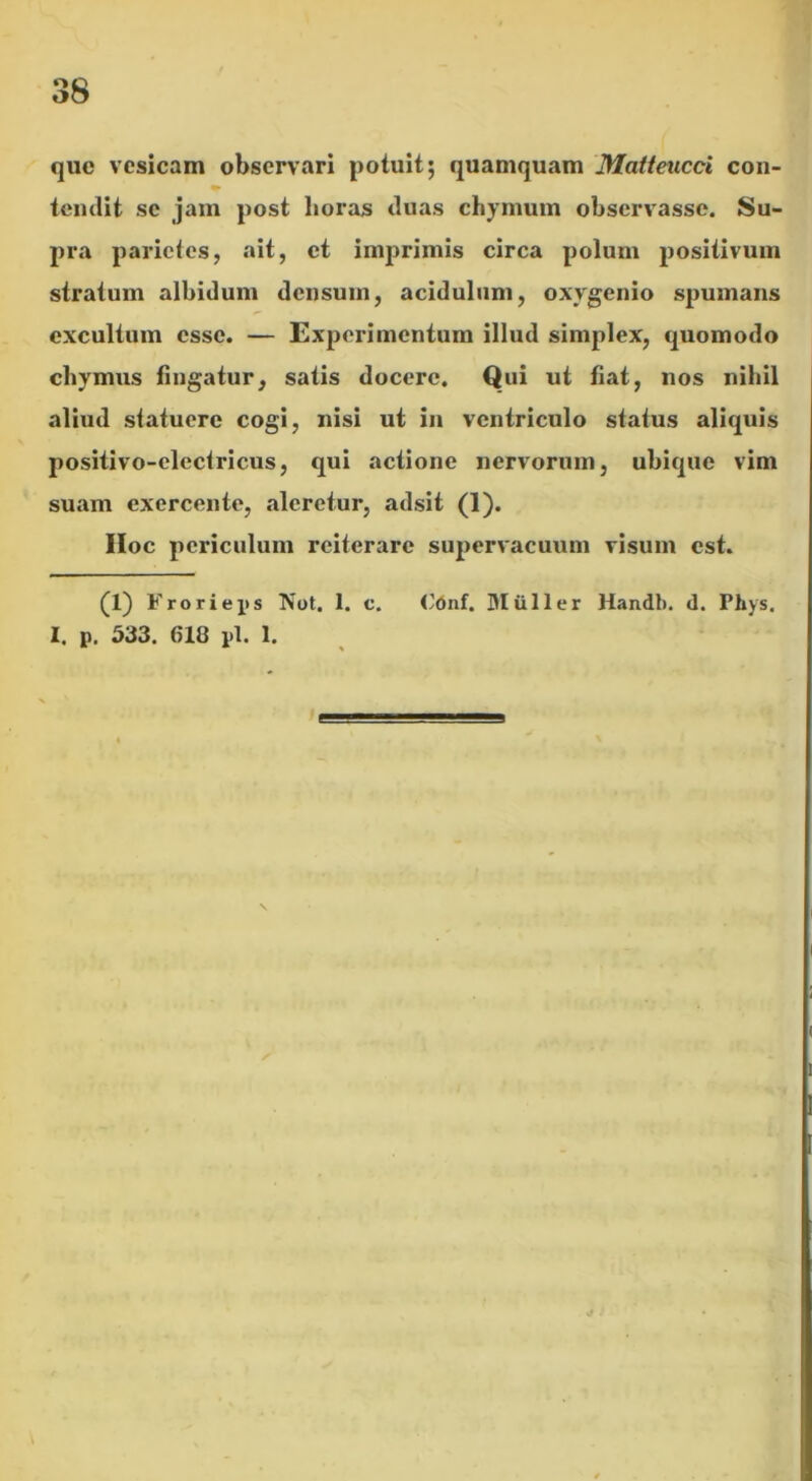 que vesicam observari potuit; quamquam Matteucci con- temlit se jam post lioras duas chymum observasse. Su- pra parietes, ait, et imprimis circa polum positivum stratum albidum densuin, acidulum, oxygenio spumans excultum esse. — Experimentum illud simplex, quomodo chymus fingatur, satis docere. Qui ut fiat, nos nihil aliud statuere cogi, nisi ut in ventriculo status aliquis positivo-clectricus, qui actione nervorum, ubique vim suam exercente, aleretur, adsit (1). IIoc periculum reiterare supervacuum visum est. (1) Frorieps Tfot. 1. c. I. p. 533. 610 pl. 1. <’dnf. Mulier Handb. d. Phys.