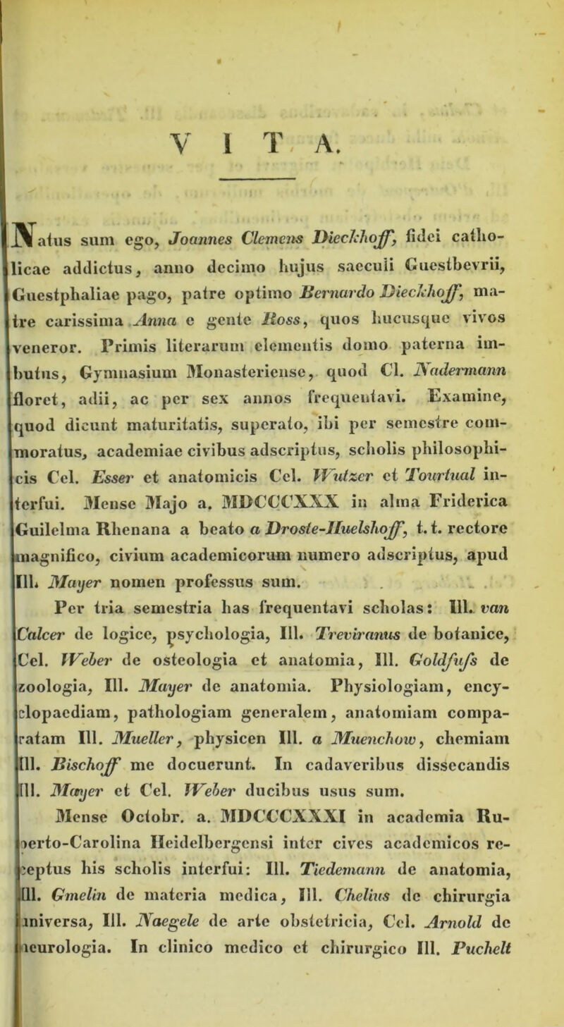 V 1 T A. aius sum ego, Joannes Clemens Bieelihojp, fidei catho- licae addictus, anno decimo hujus saccuii Guestbevrii, Guestphaliae pago, patre optimo Bernardo Dieckhojj\ ma- tre carissima Anna e geute Itoss, quos hucusque vivos veneror. Primis literarum clementis domo paterna im- butus, Gymnasium Monasteriensc, quod Cl. JSadermann loret, adii, ac per sex annos frequentavi. Examine, quod dicunt maturitatis, superato, ibi per semestre com- moratus, academiae civibus adseriptus, scholis philosophi- cis Cei. Esser et anatomicis Cei. JVutzer et Tourtual in- terfui. Mense Majo a. MDCCCXXX in alma Friderica Guilelma Rhenana a beato a Droste-lIuelshoJJ', 1.1. rectore magnifico, civium academicorum numero adseriptus, apud Ilh Mayer nomen professus sum. Per tria semestria has frequentavi scholas: 11L van Calcei' de logice, psychologia, 111. Treviranus de botanice, Cei. JVeber de osteologia et anatomia, 111. Goldfufs de zoologia, 111. Mayer de anatomia. Physiologiam, ency- clopacdiam, pathologiam generalem, anatomiam compa- ratam 111. Mueller, physicen 111. a Muenchoiv, chemiam 111. Bischoff me docuerunt. In cadaveribus dissecandis 111. Mayer et Cei. JVeber ducibus usus sum. Mense Octobr. a. MDCCCXXXI in acadcmia Ru- vcrto-Carolina Ileidelbergcnsi inter cives academicos re- ceptus his scholis interfui: 111. Tiedemann de anatomia, ,111. Gmelin de materia medica, 111. Chelius de chirurgia miversa, 111. JYaegele de arte obstetricia, Cei. Arnold de