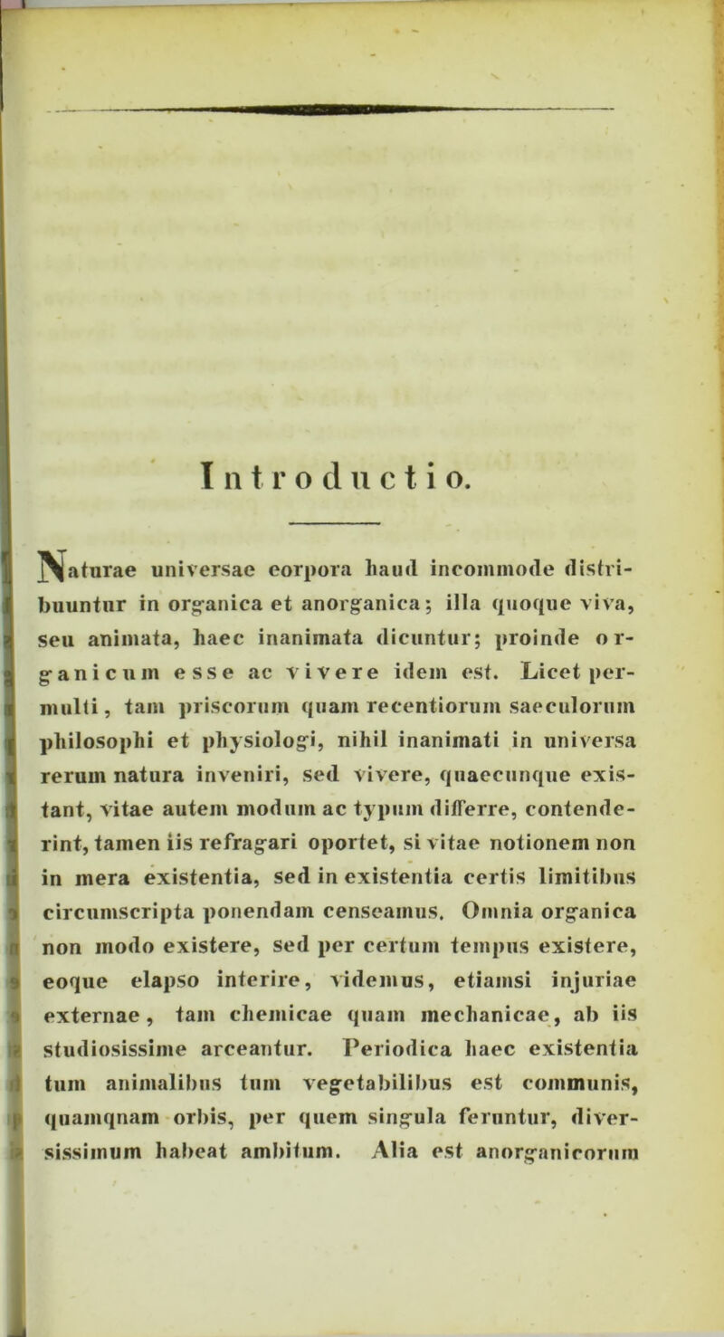 T n t r o d u c t i o. ]\aturae universae corpora haud incommode distri- buuntur in org-anica et anorganica; illa quoque viva, seu animata, haec inanimata dicuntur; proinde o r- g-anicum esse ac ■vivere idem est. Licet per- multi , tam priscorum quam recentiorum saeculorum philosophi et physiologi, nihil inanimati in universa rerum natura inveniri, sed vivere, qnaecunque exis- tant, vitae autem modum ac tj pum differre, contende- rint, tamen iis refrag^ari oportet, si vitae notionem non in mera existentia, sed in existentia certis limitibus circumscripta ponendam censeamus. Omnia org^anica non modo existere, sed per certum tempus existere, eoque elapso interire, videmus, etiamsi injuriae externae, tam cheiiiicae quam mechanicae, ab iis studiosissime arceantur. Periodica haec existentia tum animalibus tum veg^etabilibus est communis, qiiamqnam orbis, per quem singrula feruntur, diver- sissimum habeat ambitum. Alia est anorg-aniroriim