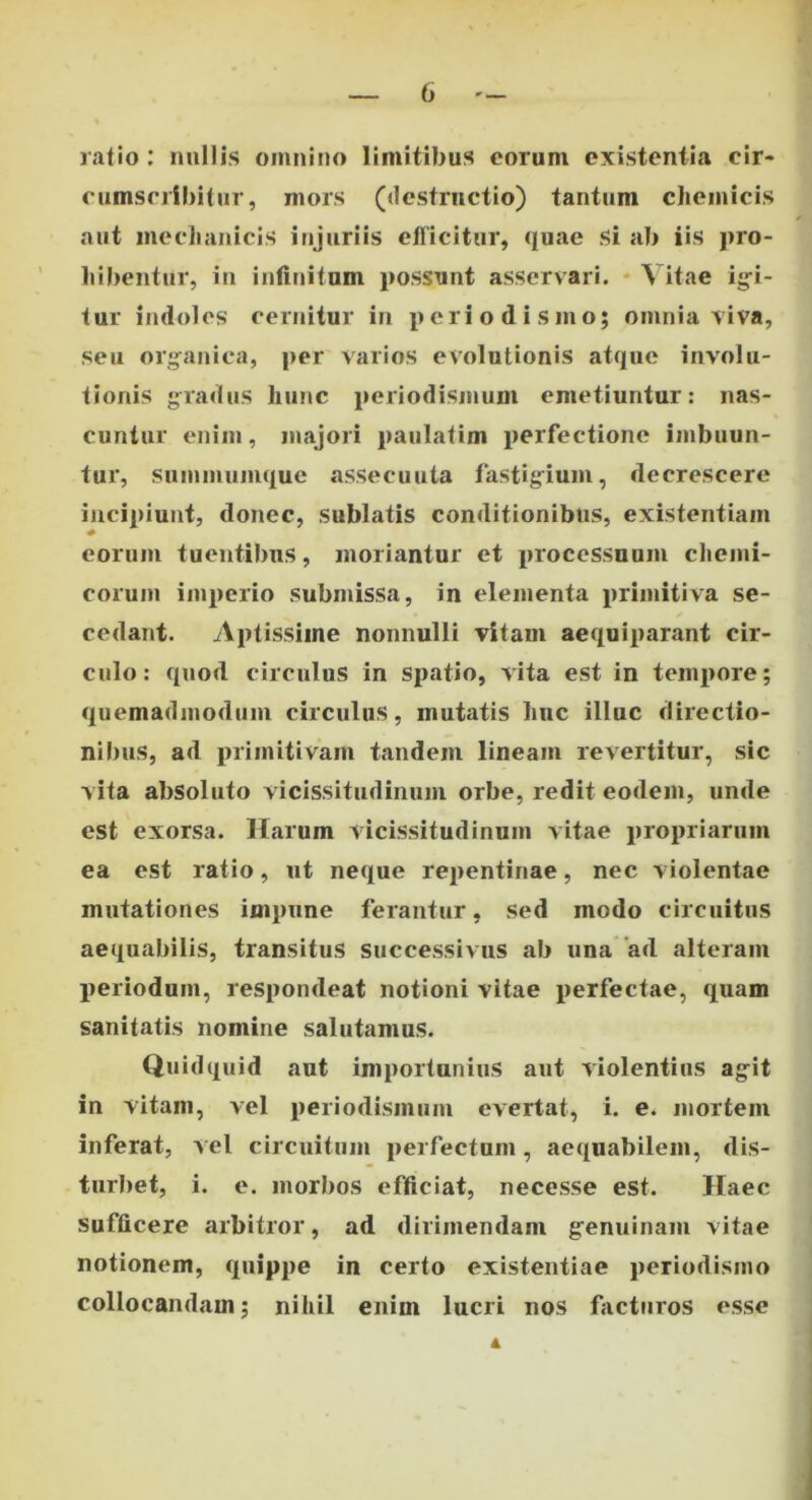 ratio: nullis omnino limitibus eorum existentia cir- cumscribitur, mors («lestructio) tantum chemicis aut meclianicis injuriis efficitur, quae Si ab iis j>ro- ' bibentur, in infinitum possunt asservari. ♦ Vitae ig-i- tur indoles cernitur in pcriodismo; omnia viva, seu organica, per varios evolutionis atque involu- tionis gradus hunc periodismum emetiuntur: nas- cuntur enim, majori paulatim perfectione imbuun- tur, summumque assecuuta fastigium, decrescere incipiunt, donec, sublatis conditionibus, existentiam eorum tuentibus, moriantur et processuum chemi- corum imperio submissa, in elementa primitiva se- cedant. Aptissime nonnulli vitam aequiparant cir- culo: quod circulus in spatio, vita est in tempore; quemadmodum circulus, mutatis huc illuc directio- nibus, ad primitivam tandem lineam revertitur, sic vita absoluto vicissitudinum orbe, redit eodem, unde est exorsa. Harum vicissitudinum vitae propriarum ea est ratio, ut neque repentinae, nec violentae mutationes impune ferantur, sed modo circuitus aequabilis, transitus successivus ab una 'ad alteram periodum, respondeat notioni vitae perfectae, quam sanitatis nomine salutamus. Quidquid aut importunius aut violentius agit in vitam, vel periodismum evertat, i. e. mortem inferat, vel circuitum perfectum, aequabilem, dis- turbet, i. e. morbos efficiat, necesse est. Haec Sufficere arbitror, ad dirimendam genuinam vitae notionem, quippe in certo existentiae periodismo collocandam; nihil enim lucri nos facturos esse A